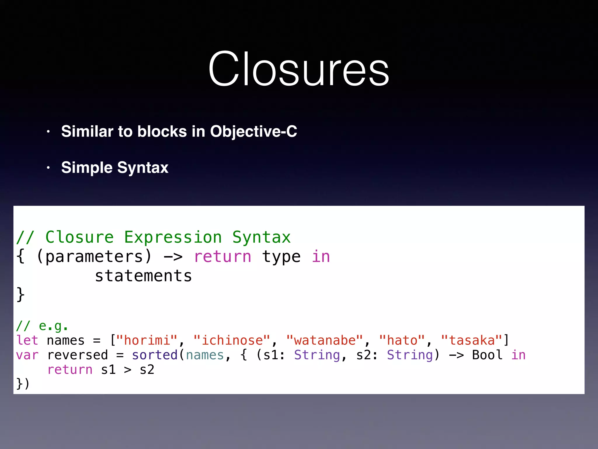 Closures 
• Similar to blocks in Objective-C! 
• Simple Syntax 
! 
// Closure Expression Syntax 
{ (parameters) -> return type in 
statements 
} 
! 
// e.g. 
let names = ["horimi", "ichinose", "watanabe", "hato", "tasaka"] 
var reversed = sorted(names, { (s1: String, s2: String) -> Bool in 
return s1 > s2 
}) 
 