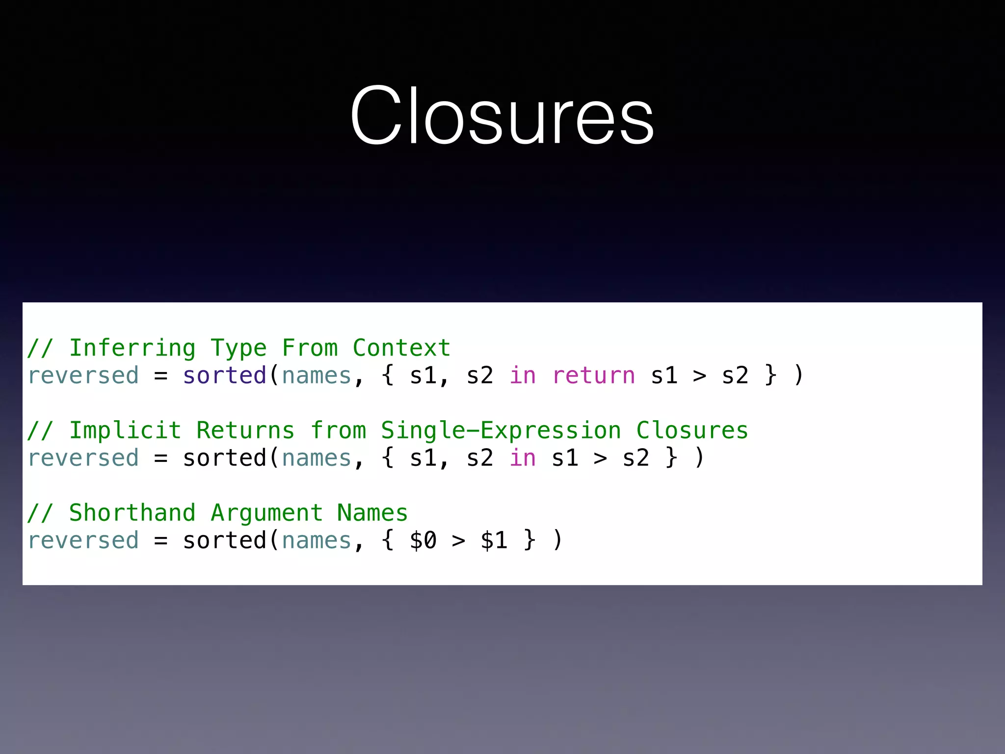 Closures 
! 
// Inferring Type From Context 
reversed = sorted(names, { s1, s2 in return s1 > s2 } ) 
! 
// Implicit Returns from Single-Expression Closures 
reversed = sorted(names, { s1, s2 in s1 > s2 } ) 
! 
// Shorthand Argument Names 
reversed = sorted(names, { $0 > $1 } ) 
 