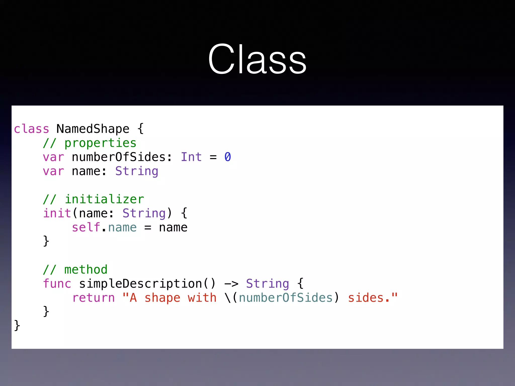 Class 
! 
class NamedShape { 
// properties 
var numberOfSides: Int = 0 
var name: String 
// initializer 
init(name: String) { 
self.name = name 
} 
// method 
func simpleDescription() -> String { 
return "A shape with (numberOfSides) sides." 
} 
} 
 
