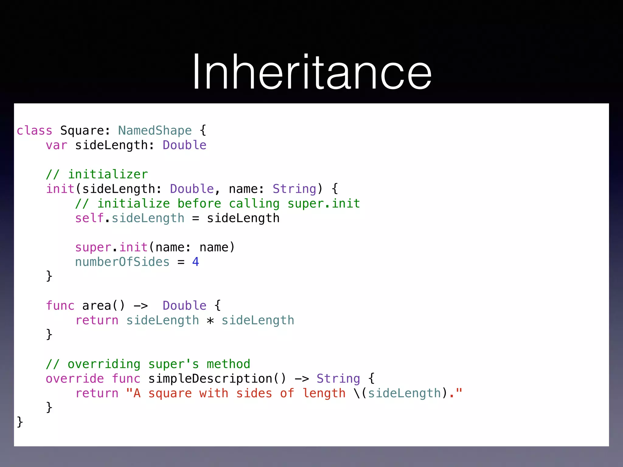 Inheritance 
! 
class Square: NamedShape { 
var sideLength: Double 
! 
// initializer 
init(sideLength: Double, name: String) { 
// initialize before calling super.init 
self.sideLength = sideLength 
super.init(name: name) 
numberOfSides = 4 
} 
func area() -> Double { 
return sideLength * sideLength 
} 
// overriding super's method 
override func simpleDescription() -> String { 
return "A square with sides of length (sideLength)." 
} 
} 
 