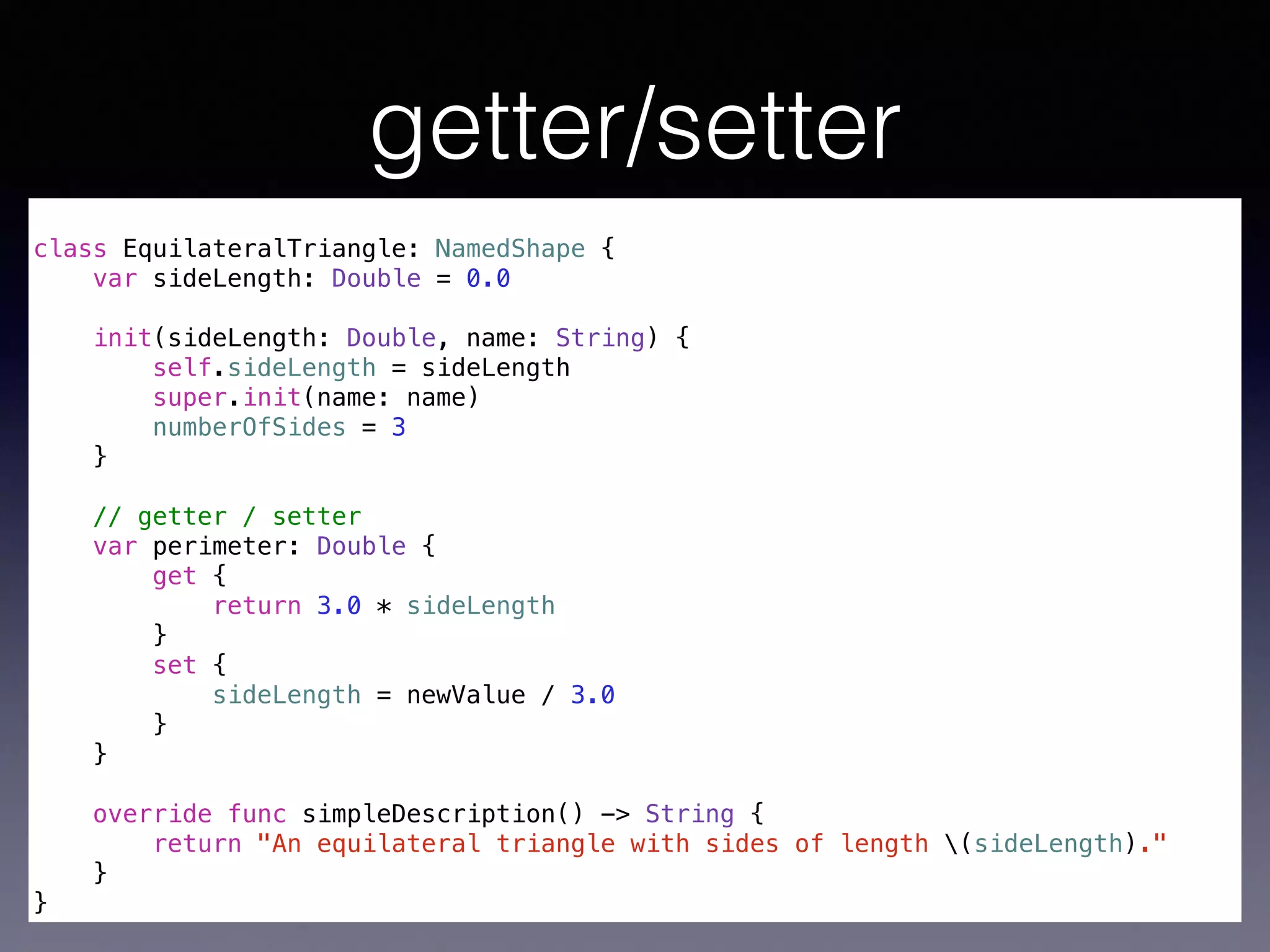 getter/setter 
! 
class EquilateralTriangle: NamedShape { 
var sideLength: Double = 0.0 
init(sideLength: Double, name: String) { 
self.sideLength = sideLength 
super.init(name: name) 
numberOfSides = 3 
} 
! 
// getter / setter 
var perimeter: Double { 
get { 
return 3.0 * sideLength 
} 
set { 
sideLength = newValue / 3.0 
} 
} 
override func simpleDescription() -> String { 
return "An equilateral triangle with sides of length (sideLength)." 
} 
} 
 