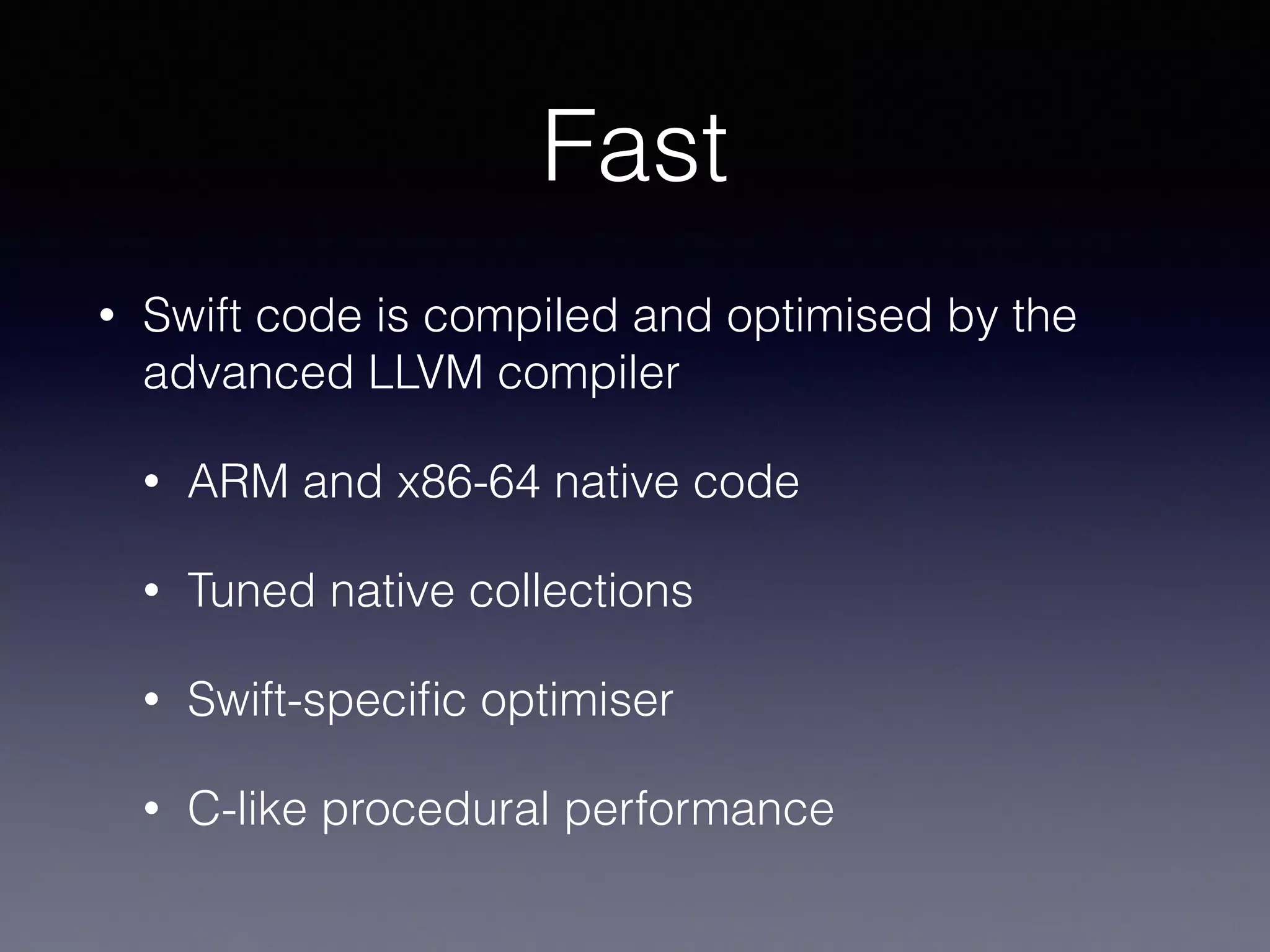 Fast 
• Swift code is compiled and optimised by the 
advanced LLVM compiler 
• ARM and x86-64 native code 
• Tuned native collections 
• Swift-specific optimiser 
• C-like procedural performance 
 