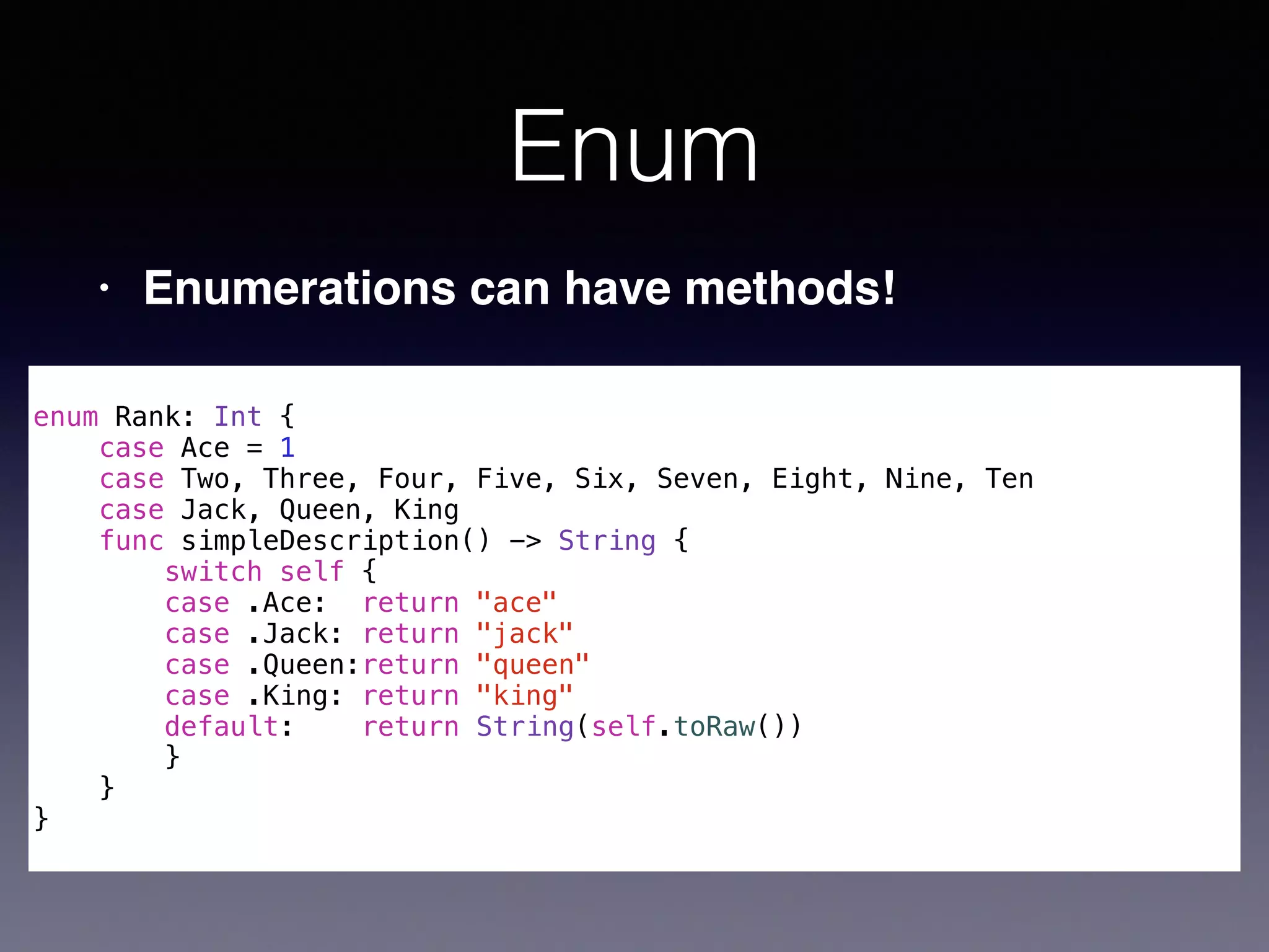 Enum 
• Enumerations can have methods! 
! 
enum Rank: Int { 
case Ace = 1 
case Two, Three, Four, Five, Six, Seven, Eight, Nine, Ten 
case Jack, Queen, King 
func simpleDescription() -> String { 
switch self { 
case .Ace: return "ace" 
case .Jack: return "jack" 
case .Queen:return "queen" 
case .King: return "king" 
default: return String(self.toRaw()) 
} 
} 
} 
 