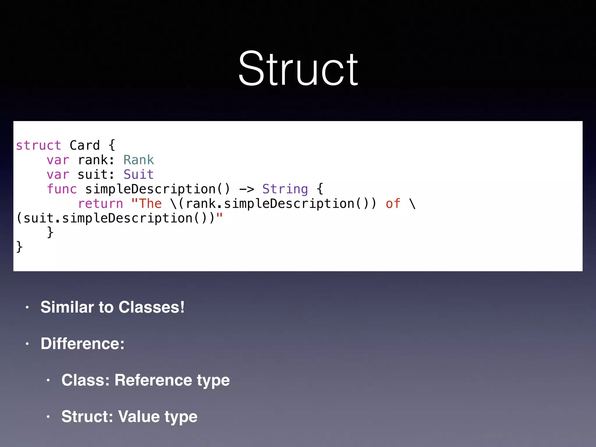 Struct 
! 
struct Card { 
var rank: Rank 
var suit: Suit 
func simpleDescription() -> String { 
return "The (rank.simpleDescription()) of  
(suit.simpleDescription())" 
} 
} 
• Similar to Classes!! 
• Difference:! 
• Class: Reference type! 
• Struct: Value type 
 
