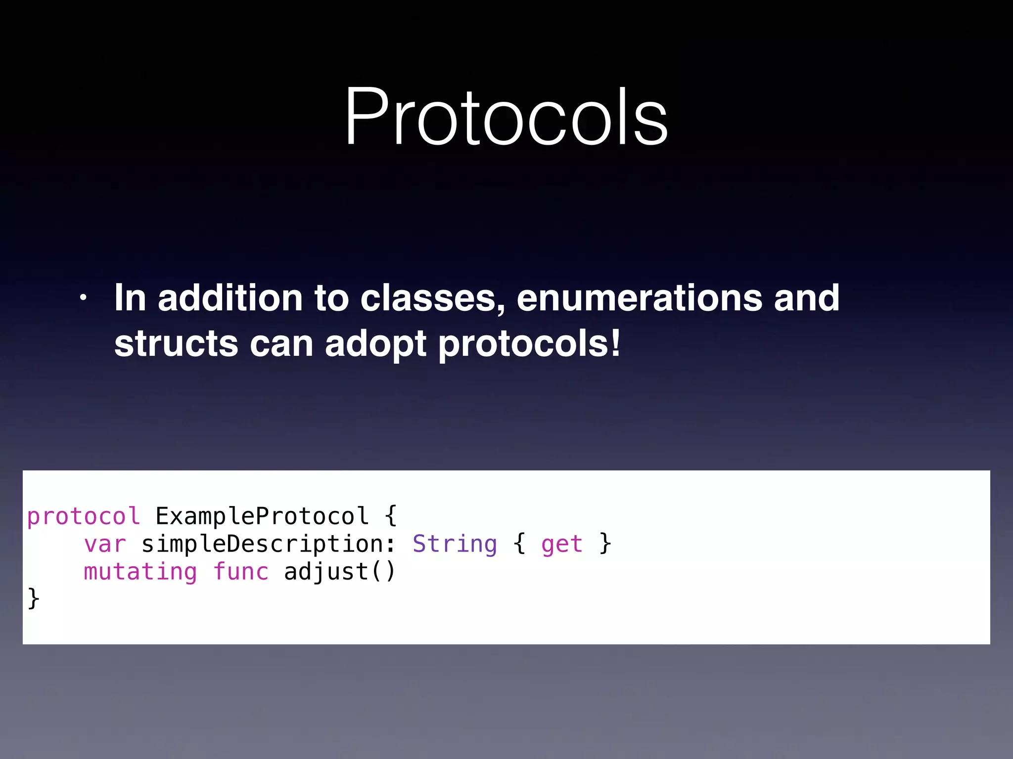 Protocols 
! 
protocol ExampleProtocol { 
var simpleDescription: String { get } 
mutating func adjust() 
} 
• In addition to classes, enumerations and 
structs can adopt protocols! 
 