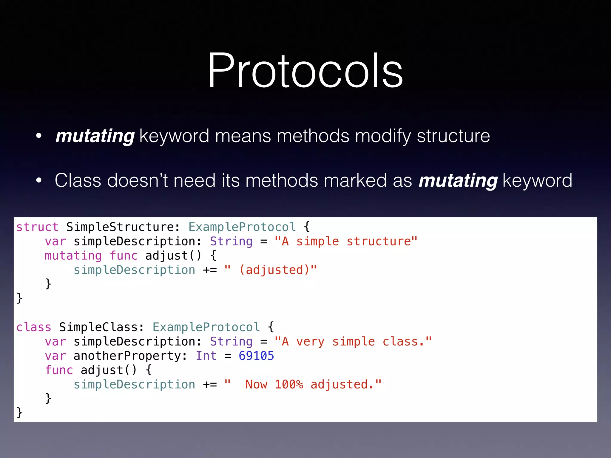 Protocols 
struct SimpleStructure: ExampleProtocol { 
var simpleDescription: String = "A simple structure" 
mutating func adjust() { 
simpleDescription += " (adjusted)" 
} 
} 
! 
class SimpleClass: ExampleProtocol { 
var simpleDescription: String = "A very simple class." 
var anotherProperty: Int = 69105 
func adjust() { 
simpleDescription += " Now 100% adjusted." 
} 
} 
• mutating keyword means methods modify structure 
• Class doesn’t need its methods marked as mutating keyword 
 