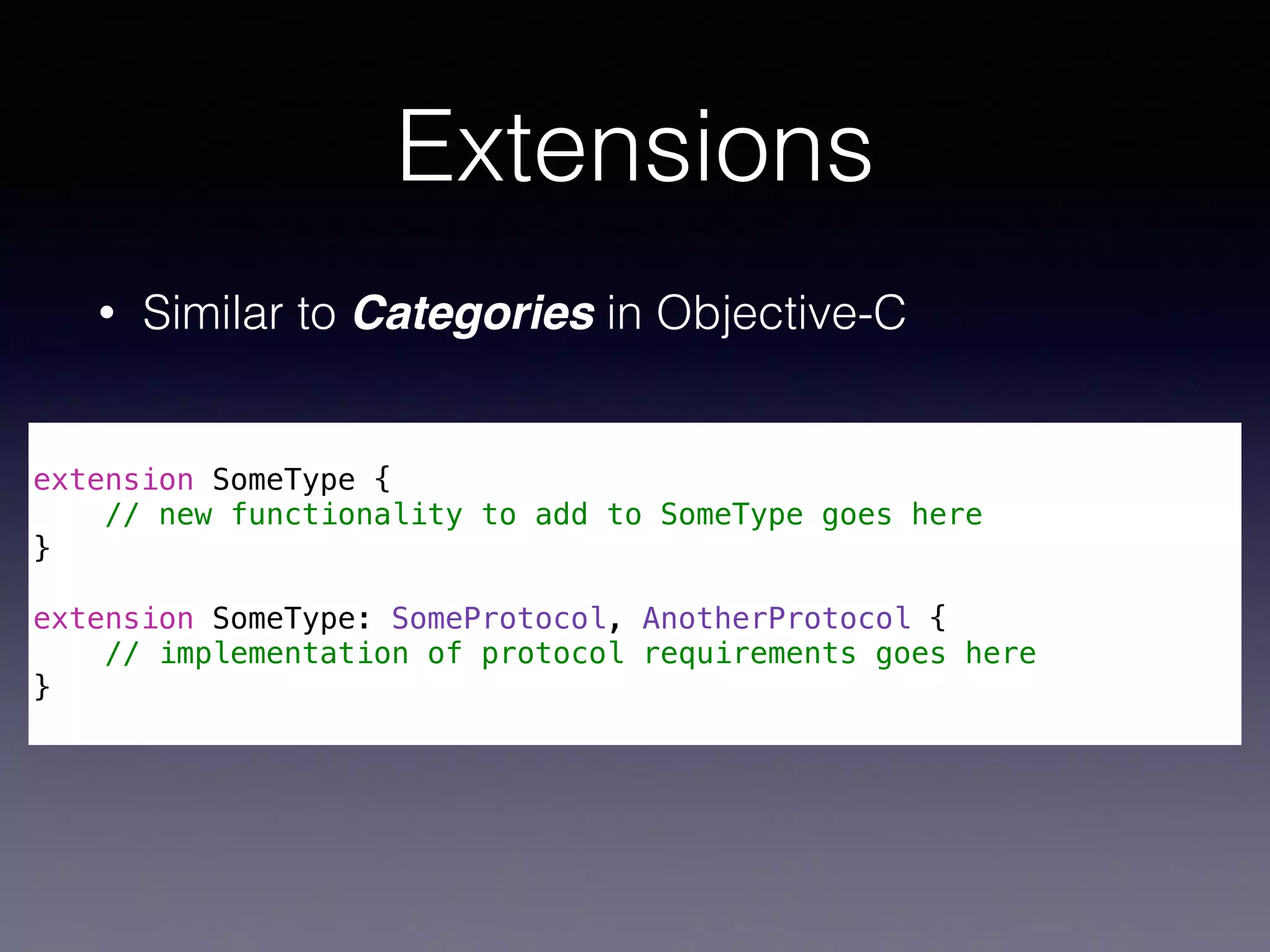 Extensions 
• Similar to Categories in Objective-C 
! 
extension SomeType { 
// new functionality to add to SomeType goes here 
} 
! 
extension SomeType: SomeProtocol, AnotherProtocol { 
// implementation of protocol requirements goes here 
} 
 
