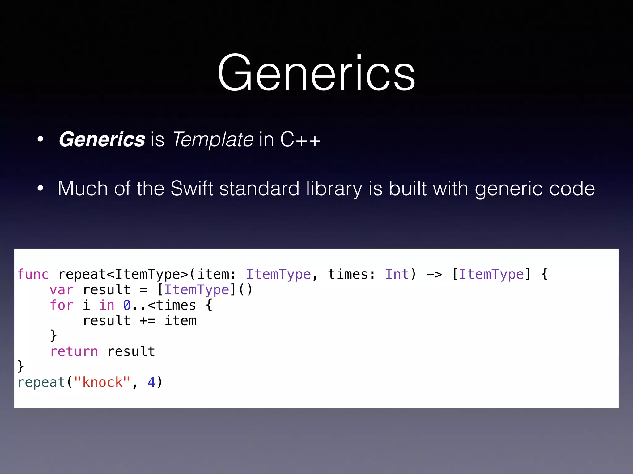 Generics 
• Generics is Template in C++ 
• Much of the Swift standard library is built with generic code 
! 
func repeat<ItemType>(item: ItemType, times: Int) -> [ItemType] { 
var result = [ItemType]() 
for i in 0..<times { 
result += item 
} 
return result 
} 
repeat("knock", 4) 
 