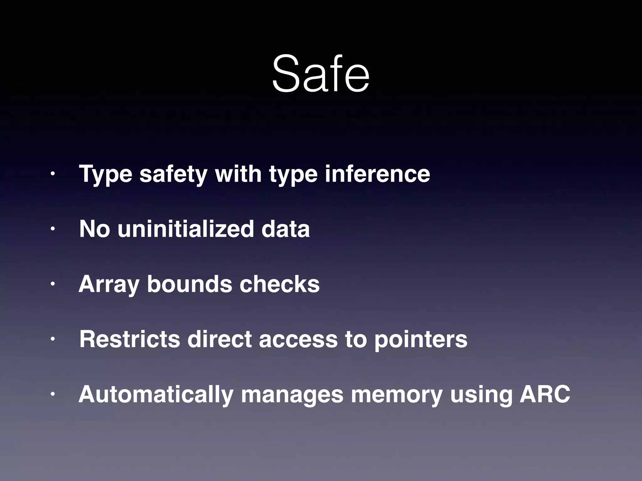 Safe 
• Type safety with type inference! 
• No uninitialized data! 
• Array bounds checks! 
• Restricts direct access to pointers! 
• Automatically manages memory using ARC 
 