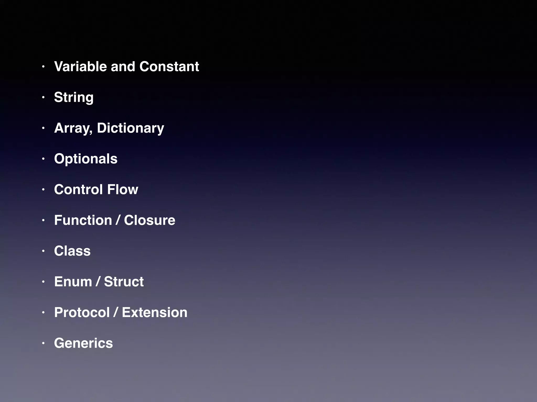 • Variable and Constant! 
• String! 
• Array, Dictionary! 
• Optionals! 
• Control Flow! 
• Function / Closure! 
• Class! 
• Enum / Struct! 
• Protocol / Extension! 
• Generics 
 