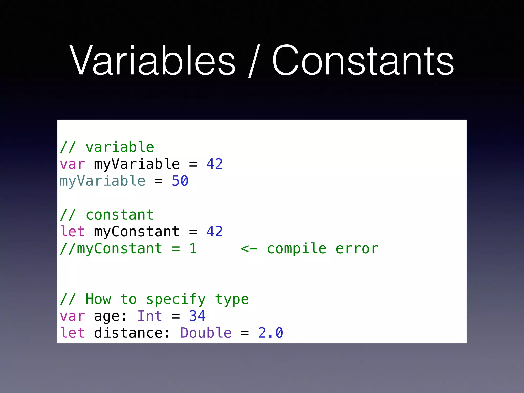 Variables / Constants 
! 
// variable 
var myVariable = 42 
myVariable = 50 
! 
// constant 
let myConstant = 42 
//myConstant = 1 <- compile error 
! 
! 
// How to specify type 
var age: Int = 34 
let distance: Double = 2.0 
 