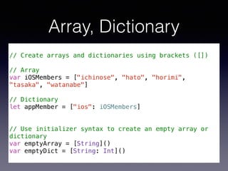 Array, Dictionary 
! 
// Create arrays and dictionaries using brackets ([]) 
! 
// Array 
var iOSMembers = ["ichinose", "hato", "horimi", 
"tasaka", "watanabe"] 
! 
// Dictionary 
let appMember = ["ios": iOSMembers] 
! 
! 
// Use initializer syntax to create an empty array or 
dictionary 
var emptyArray = [String]() 
var emptyDict = [String: Int]() 
 