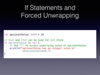 If Statements and 
Forced Unwrapping 
! 
let optionalValue: Int? = 10 
! 
// (==) and (!=) can be used for nil check 
if optionalValue != nil { 
// Use "!" to access underlying value of optionalValue 
println("optionalValue has an integer value of 
(optionalValue!).") 
} 
 