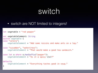 switch 
• switch are NOT limited to integers! 
! 
let vegetable = "red pepper” 
! 
var vegetableComment: String 
switch vegetable { 
case "celery": 
vegetableComment = "Add some raisins and make ants on a log.” 
! 
case "cucumber", "watercress": 
vegetableComment = "That would make a good tea sandwich." 
! 
case let x where x.hasSuffix("pepper"): 
vegetableComment = "Is it a spicy (x)?" 
! 
default: 
vegetableComment = "Everything tastes good in soup." 
} 
 