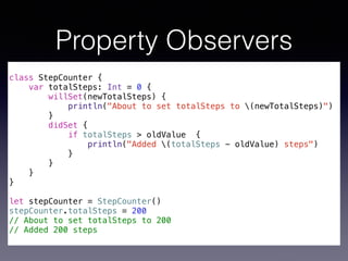 Property Observers 
! 
class StepCounter { 
var totalSteps: Int = 0 { 
willSet(newTotalSteps) { 
println("About to set totalSteps to (newTotalSteps)") 
} 
didSet { 
if totalSteps > oldValue { 
println("Added (totalSteps - oldValue) steps") 
} 
} 
} 
} 
! 
let stepCounter = StepCounter() 
stepCounter.totalSteps = 200 
// About to set totalSteps to 200 
// Added 200 steps 
 