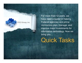 For more than 12 years, we
have been a leader in helping
Federal agencies and prime
contractors plan, manage, and
improve major investments for
information technology. Now we
bring you…
Quick Tasks
P2C2 Group, Inc.
 