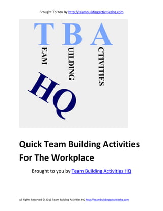 Brought To You By http://teambuildingactivitieshq.com




Quick Team Building Activities
For The Workplace
          Brought to you by Team Building Activities HQ




All Rights Reserved © 2011 Team Building Activities HQ http://teambuildingactivitieshq.com
 