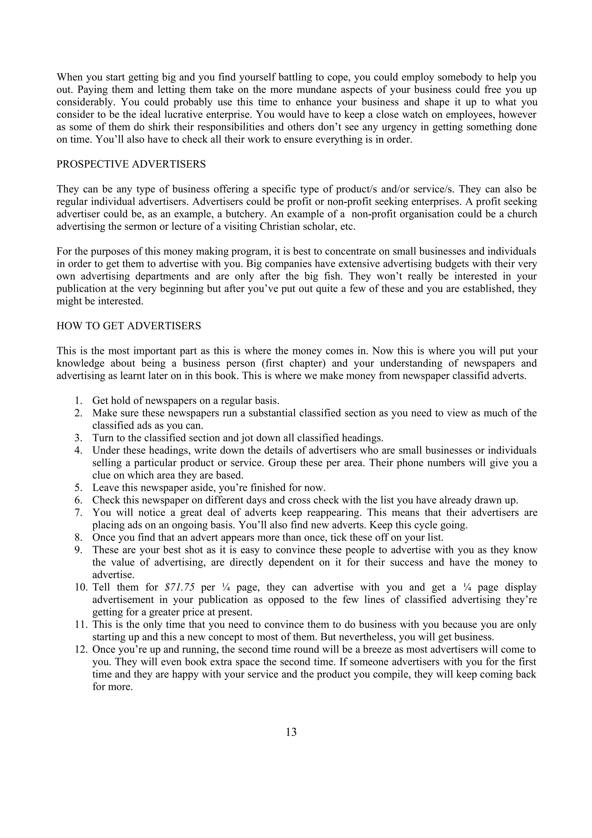When you start getting big and you find yourself battling to cope, you could employ somebody to help you
out. Paying them and letting them take on the more mundane aspects of your business could free you up
considerably. You could probably use this time to enhance your business and shape it up to what you
consider to be the ideal lucrative enterprise. You would have to keep a close watch on employees, however
as some of them do shirk their responsibilities and others don’t see any urgency in getting something done
on time. You’ll also have to check all their work to ensure everything is in order.
PROSPECTIVE ADVERTISERS
They can be any type of business offering a specific type of product/s and/or service/s. They can also be
regular individual advertisers. Advertisers could be profit or non-profit seeking enterprises. A profit seeking
advertiser could be, as an example, a butchery. An example of a non-profit organisation could be a church
advertising the sermon or lecture of a visiting Christian scholar, etc.
For the purposes of this money making program, it is best to concentrate on small businesses and individuals
in order to get them to advertise with you. Big companies have extensive advertising budgets with their very
own advertising departments and are only after the big fish. They won’t really be interested in your
publication at the very beginning but after you’ve put out quite a few of these and you are established, they
might be interested.
HOW TO GET ADVERTISERS
This is the most important part as this is where the money comes in. Now this is where you will put your
knowledge about being a business person (first chapter) and your understanding of newspapers and
advertising as learnt later on in this book. This is where we make money from newspaper classifid adverts.
1. Get hold of newspapers on a regular basis.
2. Make sure these newspapers run a substantial classified section as you need to view as much of the
classified ads as you can.
3. Turn to the classified section and jot down all classified headings.
4. Under these headings, write down the details of advertisers who are small businesses or individuals
selling a particular product or service. Group these per area. Their phone numbers will give you a
clue on which area they are based.
5. Leave this newspaper aside, you’re finished for now.
6. Check this newspaper on different days and cross check with the list you have already drawn up.
7. You will notice a great deal of adverts keep reappearing. This means that their advertisers are
placing ads on an ongoing basis. You’ll also find new adverts. Keep this cycle going.
8. Once you find that an advert appears more than once, tick these off on your list.
9. These are your best shot as it is easy to convince these people to advertise with you as they know
the value of advertising, are directly dependent on it for their success and have the money to
advertise.
10. Tell them for $71.75 per ¼ page, they can advertise with you and get a ¼ page display
advertisement in your publication as opposed to the few lines of classified advertising they’re
getting for a greater price at present.
11. This is the only time that you need to convince them to do business with you because you are only
starting up and this a new concept to most of them. But nevertheless, you will get business.
12. Once you’re up and running, the second time round will be a breeze as most advertisers will come to
you. They will even book extra space the second time. If someone advertisers with you for the first
time and they are happy with your service and the product you compile, they will keep coming back
for more.
13
 