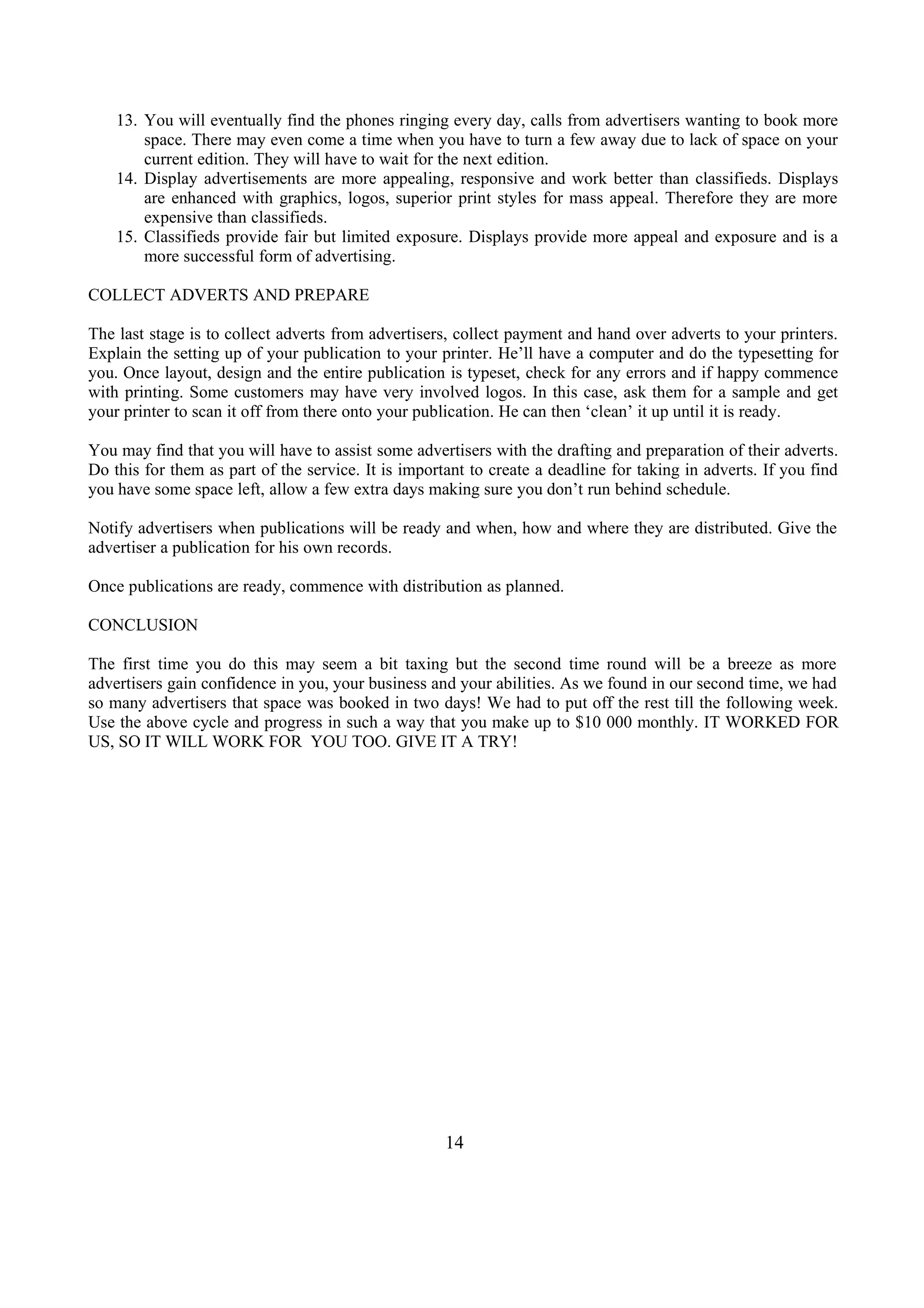 13. You will eventually find the phones ringing every day, calls from advertisers wanting to book more
space. There may even come a time when you have to turn a few away due to lack of space on your
current edition. They will have to wait for the next edition.
14. Display advertisements are more appealing, responsive and work better than classifieds. Displays
are enhanced with graphics, logos, superior print styles for mass appeal. Therefore they are more
expensive than classifieds.
15. Classifieds provide fair but limited exposure. Displays provide more appeal and exposure and is a
more successful form of advertising.
COLLECT ADVERTS AND PREPARE
The last stage is to collect adverts from advertisers, collect payment and hand over adverts to your printers.
Explain the setting up of your publication to your printer. He’ll have a computer and do the typesetting for
you. Once layout, design and the entire publication is typeset, check for any errors and if happy commence
with printing. Some customers may have very involved logos. In this case, ask them for a sample and get
your printer to scan it off from there onto your publication. He can then ‘clean’ it up until it is ready.
You may find that you will have to assist some advertisers with the drafting and preparation of their adverts.
Do this for them as part of the service. It is important to create a deadline for taking in adverts. If you find
you have some space left, allow a few extra days making sure you don’t run behind schedule.
Notify advertisers when publications will be ready and when, how and where they are distributed. Give the
advertiser a publication for his own records.
Once publications are ready, commence with distribution as planned.
CONCLUSION
The first time you do this may seem a bit taxing but the second time round will be a breeze as more
advertisers gain confidence in you, your business and your abilities. As we found in our second time, we had
so many advertisers that space was booked in two days! We had to put off the rest till the following week.
Use the above cycle and progress in such a way that you make up to $10 000 monthly. IT WORKED FOR
US, SO IT WILL WORK FOR YOU TOO. GIVE IT A TRY!
14
 