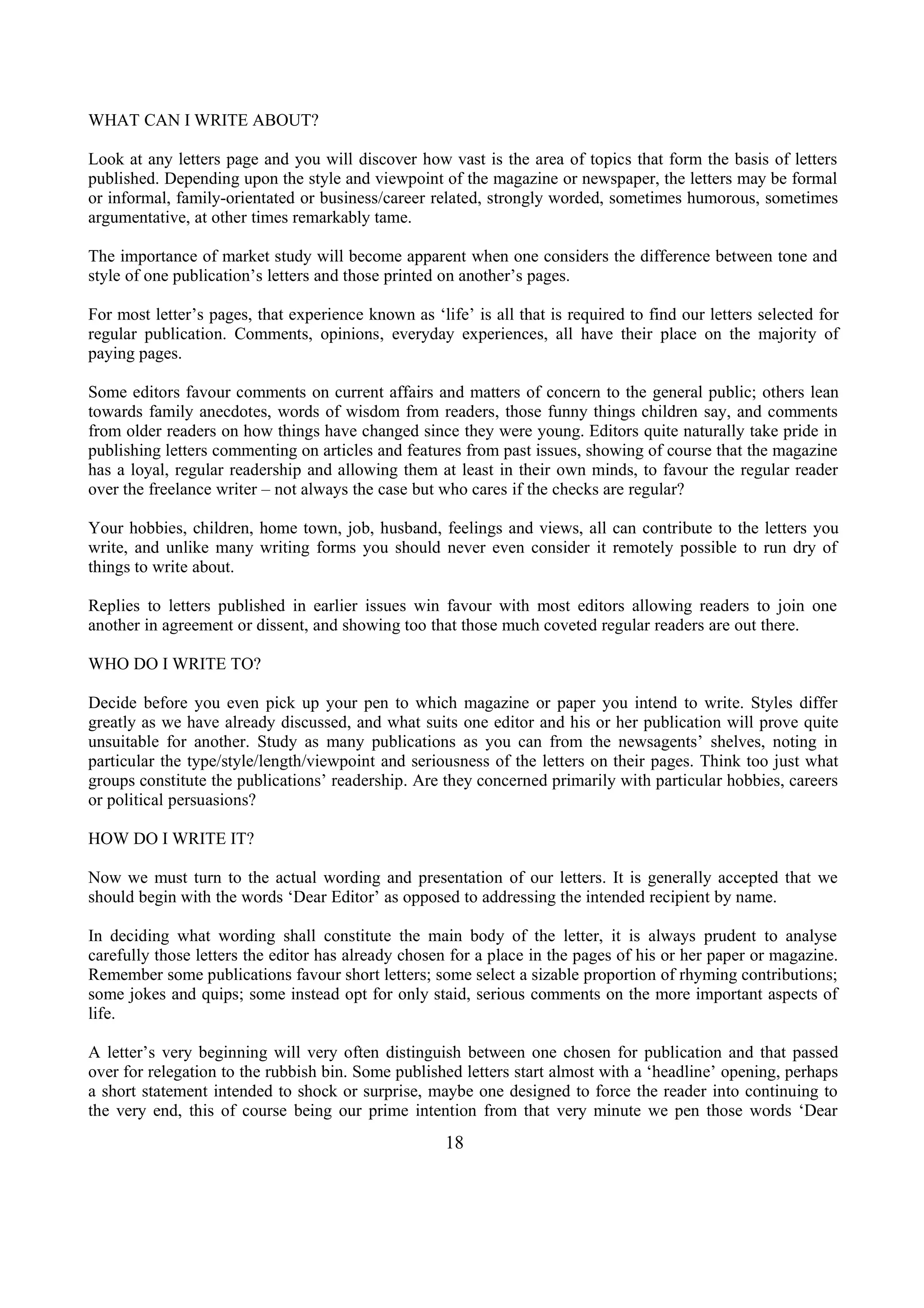 WHAT CAN I WRITE ABOUT?
Look at any letters page and you will discover how vast is the area of topics that form the basis of letters
published. Depending upon the style and viewpoint of the magazine or newspaper, the letters may be formal
or informal, family-orientated or business/career related, strongly worded, sometimes humorous, sometimes
argumentative, at other times remarkably tame.
The importance of market study will become apparent when one considers the difference between tone and
style of one publication’s letters and those printed on another’s pages.
For most letter’s pages, that experience known as ‘life’ is all that is required to find our letters selected for
regular publication. Comments, opinions, everyday experiences, all have their place on the majority of
paying pages.
Some editors favour comments on current affairs and matters of concern to the general public; others lean
towards family anecdotes, words of wisdom from readers, those funny things children say, and comments
from older readers on how things have changed since they were young. Editors quite naturally take pride in
publishing letters commenting on articles and features from past issues, showing of course that the magazine
has a loyal, regular readership and allowing them at least in their own minds, to favour the regular reader
over the freelance writer – not always the case but who cares if the checks are regular?
Your hobbies, children, home town, job, husband, feelings and views, all can contribute to the letters you
write, and unlike many writing forms you should never even consider it remotely possible to run dry of
things to write about.
Replies to letters published in earlier issues win favour with most editors allowing readers to join one
another in agreement or dissent, and showing too that those much coveted regular readers are out there.
WHO DO I WRITE TO?
Decide before you even pick up your pen to which magazine or paper you intend to write. Styles differ
greatly as we have already discussed, and what suits one editor and his or her publication will prove quite
unsuitable for another. Study as many publications as you can from the newsagents’ shelves, noting in
particular the type/style/length/viewpoint and seriousness of the letters on their pages. Think too just what
groups constitute the publications’ readership. Are they concerned primarily with particular hobbies, careers
or political persuasions?
HOW DO I WRITE IT?
Now we must turn to the actual wording and presentation of our letters. It is generally accepted that we
should begin with the words ‘Dear Editor’ as opposed to addressing the intended recipient by name.
In deciding what wording shall constitute the main body of the letter, it is always prudent to analyse
carefully those letters the editor has already chosen for a place in the pages of his or her paper or magazine.
Remember some publications favour short letters; some select a sizable proportion of rhyming contributions;
some jokes and quips; some instead opt for only staid, serious comments on the more important aspects of
life.
A letter’s very beginning will very often distinguish between one chosen for publication and that passed
over for relegation to the rubbish bin. Some published letters start almost with a ‘headline’ opening, perhaps
a short statement intended to shock or surprise, maybe one designed to force the reader into continuing to
the very end, this of course being our prime intention from that very minute we pen those words ‘Dear
18
 