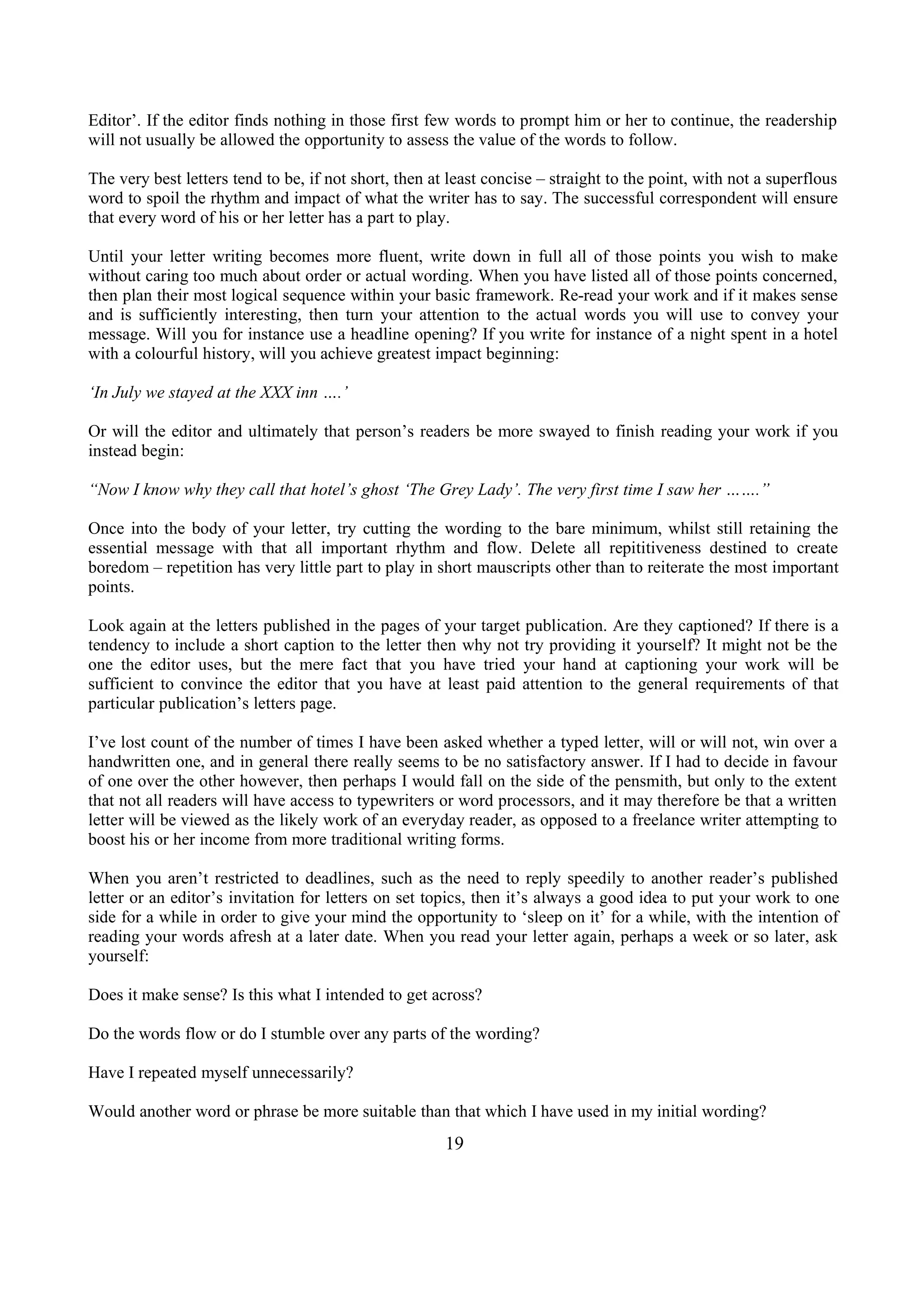 Editor’. If the editor finds nothing in those first few words to prompt him or her to continue, the readership
will not usually be allowed the opportunity to assess the value of the words to follow.
The very best letters tend to be, if not short, then at least concise – straight to the point, with not a superflous
word to spoil the rhythm and impact of what the writer has to say. The successful correspondent will ensure
that every word of his or her letter has a part to play.
Until your letter writing becomes more fluent, write down in full all of those points you wish to make
without caring too much about order or actual wording. When you have listed all of those points concerned,
then plan their most logical sequence within your basic framework. Re-read your work and if it makes sense
and is sufficiently interesting, then turn your attention to the actual words you will use to convey your
message. Will you for instance use a headline opening? If you write for instance of a night spent in a hotel
with a colourful history, will you achieve greatest impact beginning:
‘In July we stayed at the XXX inn ….’
Or will the editor and ultimately that person’s readers be more swayed to finish reading your work if you
instead begin:
“Now I know why they call that hotel’s ghost ‘The Grey Lady’. The very first time I saw her …….”
Once into the body of your letter, try cutting the wording to the bare minimum, whilst still retaining the
essential message with that all important rhythm and flow. Delete all repititiveness destined to create
boredom – repetition has very little part to play in short mauscripts other than to reiterate the most important
points.
Look again at the letters published in the pages of your target publication. Are they captioned? If there is a
tendency to include a short caption to the letter then why not try providing it yourself? It might not be the
one the editor uses, but the mere fact that you have tried your hand at captioning your work will be
sufficient to convince the editor that you have at least paid attention to the general requirements of that
particular publication’s letters page.
I’ve lost count of the number of times I have been asked whether a typed letter, will or will not, win over a
handwritten one, and in general there really seems to be no satisfactory answer. If I had to decide in favour
of one over the other however, then perhaps I would fall on the side of the pensmith, but only to the extent
that not all readers will have access to typewriters or word processors, and it may therefore be that a written
letter will be viewed as the likely work of an everyday reader, as opposed to a freelance writer attempting to
boost his or her income from more traditional writing forms.
When you aren’t restricted to deadlines, such as the need to reply speedily to another reader’s published
letter or an editor’s invitation for letters on set topics, then it’s always a good idea to put your work to one
side for a while in order to give your mind the opportunity to ‘sleep on it’ for a while, with the intention of
reading your words afresh at a later date. When you read your letter again, perhaps a week or so later, ask
yourself:
Does it make sense? Is this what I intended to get across?
Do the words flow or do I stumble over any parts of the wording?
Have I repeated myself unnecessarily?
Would another word or phrase be more suitable than that which I have used in my initial wording?
19
 