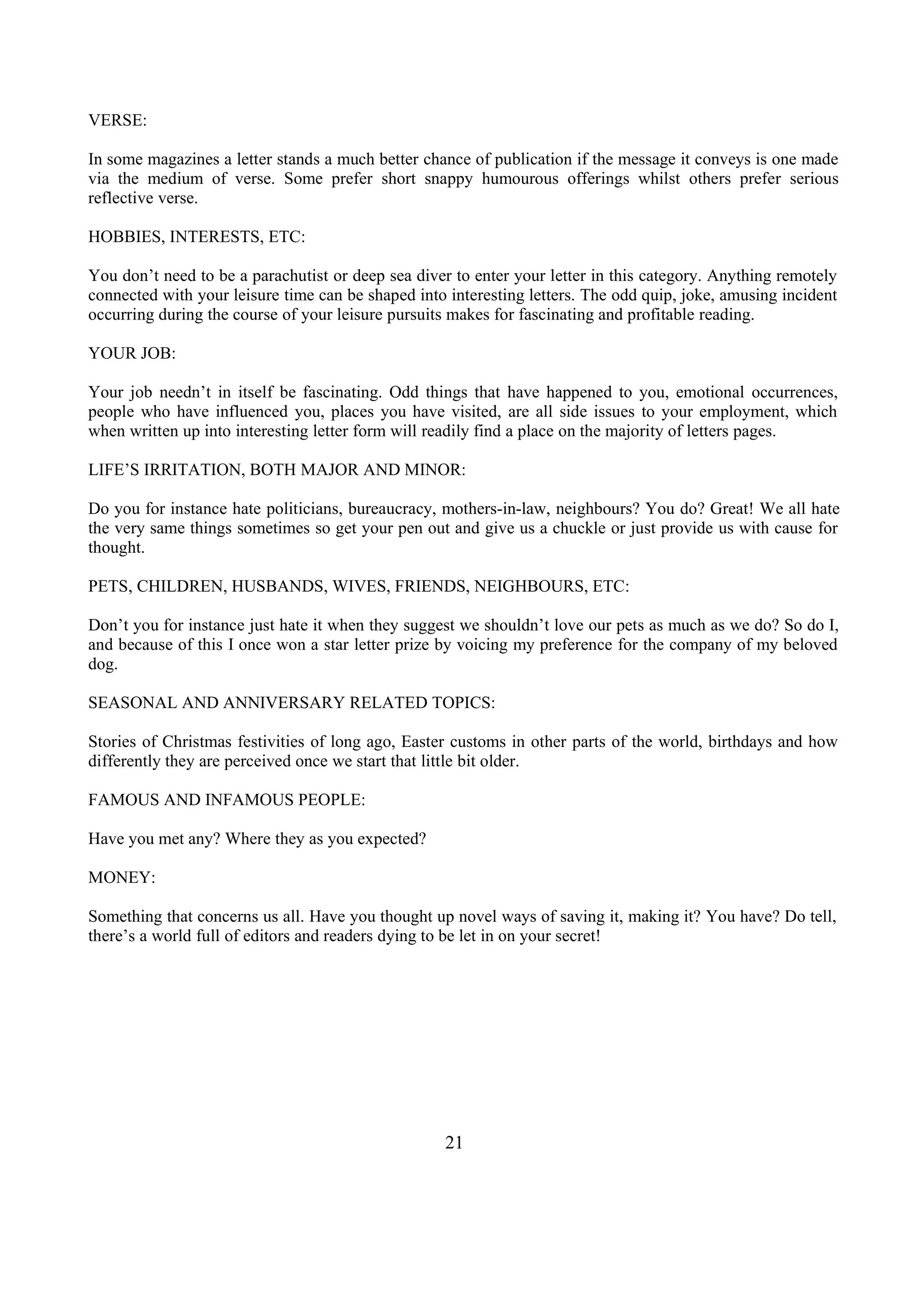 VERSE:
In some magazines a letter stands a much better chance of publication if the message it conveys is one made
via the medium of verse. Some prefer short snappy humourous offerings whilst others prefer serious
reflective verse.
HOBBIES, INTERESTS, ETC:
You don’t need to be a parachutist or deep sea diver to enter your letter in this category. Anything remotely
connected with your leisure time can be shaped into interesting letters. The odd quip, joke, amusing incident
occurring during the course of your leisure pursuits makes for fascinating and profitable reading.
YOUR JOB:
Your job needn’t in itself be fascinating. Odd things that have happened to you, emotional occurrences,
people who have influenced you, places you have visited, are all side issues to your employment, which
when written up into interesting letter form will readily find a place on the majority of letters pages.
LIFE’S IRRITATION, BOTH MAJOR AND MINOR:
Do you for instance hate politicians, bureaucracy, mothers-in-law, neighbours? You do? Great! We all hate
the very same things sometimes so get your pen out and give us a chuckle or just provide us with cause for
thought.
PETS, CHILDREN, HUSBANDS, WIVES, FRIENDS, NEIGHBOURS, ETC:
Don’t you for instance just hate it when they suggest we shouldn’t love our pets as much as we do? So do I,
and because of this I once won a star letter prize by voicing my preference for the company of my beloved
dog.
SEASONAL AND ANNIVERSARY RELATED TOPICS:
Stories of Christmas festivities of long ago, Easter customs in other parts of the world, birthdays and how
differently they are perceived once we start that little bit older.
FAMOUS AND INFAMOUS PEOPLE:
Have you met any? Where they as you expected?
MONEY:
Something that concerns us all. Have you thought up novel ways of saving it, making it? You have? Do tell,
there’s a world full of editors and readers dying to be let in on your secret!
21
 