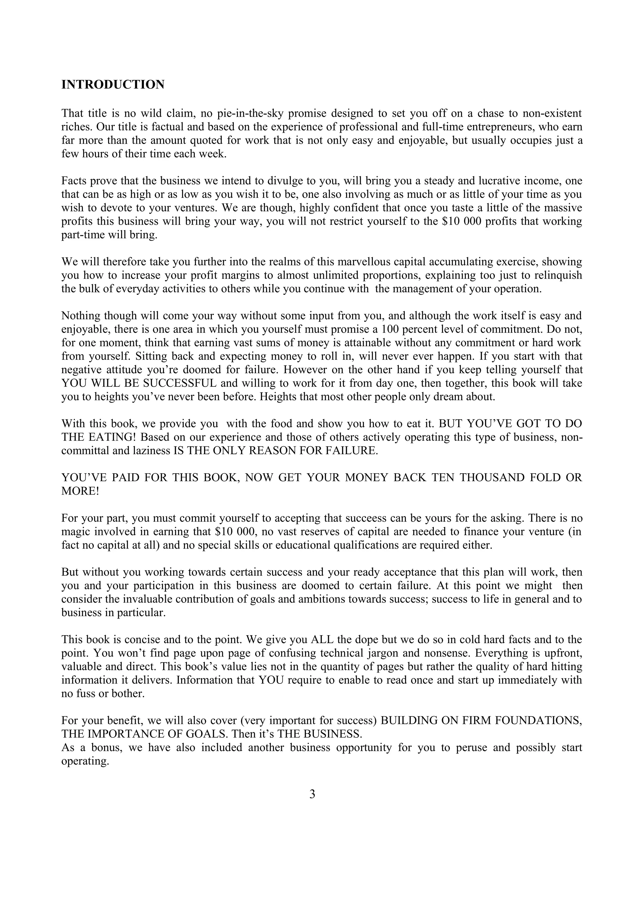 INTRODUCTION
That title is no wild claim, no pie-in-the-sky promise designed to set you off on a chase to non-existent
riches. Our title is factual and based on the experience of professional and full-time entrepreneurs, who earn
far more than the amount quoted for work that is not only easy and enjoyable, but usually occupies just a
few hours of their time each week.
Facts prove that the business we intend to divulge to you, will bring you a steady and lucrative income, one
that can be as high or as low as you wish it to be, one also involving as much or as little of your time as you
wish to devote to your ventures. We are though, highly confident that once you taste a little of the massive
profits this business will bring your way, you will not restrict yourself to the $10 000 profits that working
part-time will bring.
We will therefore take you further into the realms of this marvellous capital accumulating exercise, showing
you how to increase your profit margins to almost unlimited proportions, explaining too just to relinquish
the bulk of everyday activities to others while you continue with the management of your operation.
Nothing though will come your way without some input from you, and although the work itself is easy and
enjoyable, there is one area in which you yourself must promise a 100 percent level of commitment. Do not,
for one moment, think that earning vast sums of money is attainable without any commitment or hard work
from yourself. Sitting back and expecting money to roll in, will never ever happen. If you start with that
negative attitude you’re doomed for failure. However on the other hand if you keep telling yourself that
YOU WILL BE SUCCESSFUL and willing to work for it from day one, then together, this book will take
you to heights you’ve never been before. Heights that most other people only dream about.
With this book, we provide you with the food and show you how to eat it. BUT YOU’VE GOT TO DO
THE EATING! Based on our experience and those of others actively operating this type of business, non-
committal and laziness IS THE ONLY REASON FOR FAILURE.
YOU’VE PAID FOR THIS BOOK, NOW GET YOUR MONEY BACK TEN THOUSAND FOLD OR
MORE!
For your part, you must commit yourself to accepting that succeess can be yours for the asking. There is no
magic involved in earning that $10 000, no vast reserves of capital are needed to finance your venture (in
fact no capital at all) and no special skills or educational qualifications are required either.
But without you working towards certain success and your ready acceptance that this plan will work, then
you and your participation in this business are doomed to certain failure. At this point we might then
consider the invaluable contribution of goals and ambitions towards success; success to life in general and to
business in particular.
This book is concise and to the point. We give you ALL the dope but we do so in cold hard facts and to the
point. You won’t find page upon page of confusing technical jargon and nonsense. Everything is upfront,
valuable and direct. This book’s value lies not in the quantity of pages but rather the quality of hard hitting
information it delivers. Information that YOU require to enable to read once and start up immediately with
no fuss or bother.
For your benefit, we will also cover (very important for success) BUILDING ON FIRM FOUNDATIONS,
THE IMPORTANCE OF GOALS. Then it’s THE BUSINESS.
As a bonus, we have also included another business opportunity for you to peruse and possibly start
operating.
3
 