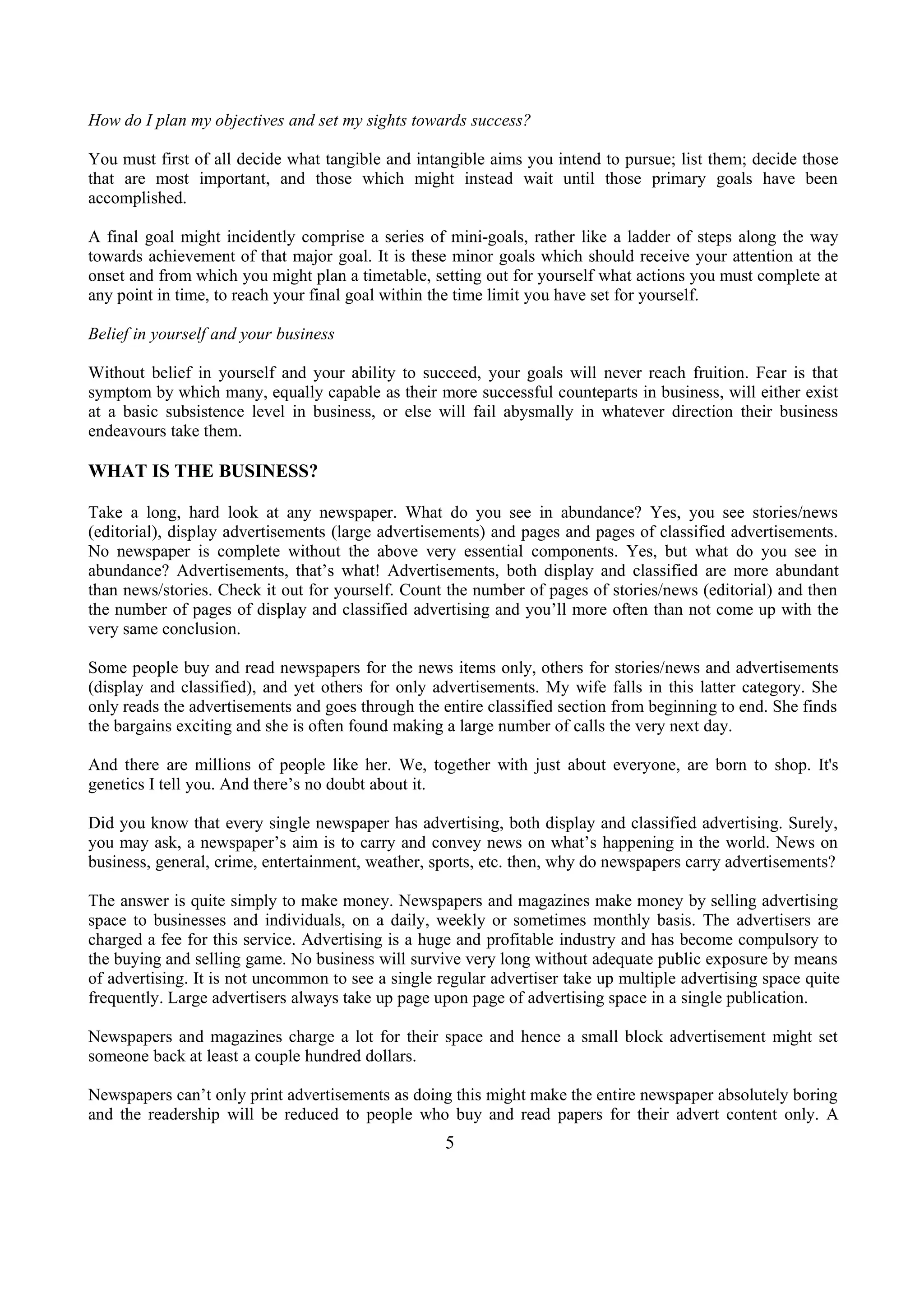 How do I plan my objectives and set my sights towards success?
You must first of all decide what tangible and intangible aims you intend to pursue; list them; decide those
that are most important, and those which might instead wait until those primary goals have been
accomplished.
A final goal might incidently comprise a series of mini-goals, rather like a ladder of steps along the way
towards achievement of that major goal. It is these minor goals which should receive your attention at the
onset and from which you might plan a timetable, setting out for yourself what actions you must complete at
any point in time, to reach your final goal within the time limit you have set for yourself.
Belief in yourself and your business
Without belief in yourself and your ability to succeed, your goals will never reach fruition. Fear is that
symptom by which many, equally capable as their more successful counteparts in business, will either exist
at a basic subsistence level in business, or else will fail abysmally in whatever direction their business
endeavours take them.
WHAT IS THE BUSINESS?
Take a long, hard look at any newspaper. What do you see in abundance? Yes, you see stories/news
(editorial), display advertisements (large advertisements) and pages and pages of classified advertisements.
No newspaper is complete without the above very essential components. Yes, but what do you see in
abundance? Advertisements, that’s what! Advertisements, both display and classified are more abundant
than news/stories. Check it out for yourself. Count the number of pages of stories/news (editorial) and then
the number of pages of display and classified advertising and you’ll more often than not come up with the
very same conclusion.
Some people buy and read newspapers for the news items only, others for stories/news and advertisements
(display and classified), and yet others for only advertisements. My wife falls in this latter category. She
only reads the advertisements and goes through the entire classified section from beginning to end. She finds
the bargains exciting and she is often found making a large number of calls the very next day.
And there are millions of people like her. We, together with just about everyone, are born to shop. It's
genetics I tell you. And there’s no doubt about it.
Did you know that every single newspaper has advertising, both display and classified advertising. Surely,
you may ask, a newspaper’s aim is to carry and convey news on what’s happening in the world. News on
business, general, crime, entertainment, weather, sports, etc. then, why do newspapers carry advertisements?
The answer is quite simply to make money. Newspapers and magazines make money by selling advertising
space to businesses and individuals, on a daily, weekly or sometimes monthly basis. The advertisers are
charged a fee for this service. Advertising is a huge and profitable industry and has become compulsory to
the buying and selling game. No business will survive very long without adequate public exposure by means
of advertising. It is not uncommon to see a single regular advertiser take up multiple advertising space quite
frequently. Large advertisers always take up page upon page of advertising space in a single publication.
Newspapers and magazines charge a lot for their space and hence a small block advertisement might set
someone back at least a couple hundred dollars.
Newspapers can’t only print advertisements as doing this might make the entire newspaper absolutely boring
and the readership will be reduced to people who buy and read papers for their advert content only. A
5
 