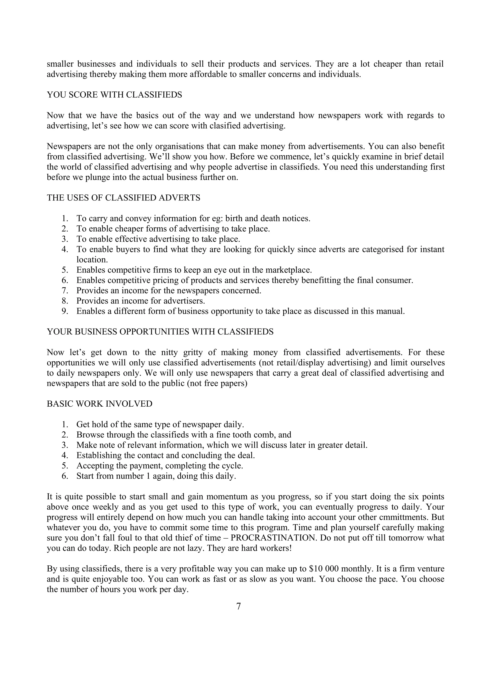 smaller businesses and individuals to sell their products and services. They are a lot cheaper than retail
advertising thereby making them more affordable to smaller concerns and individuals.
YOU SCORE WITH CLASSIFIEDS
Now that we have the basics out of the way and we understand how newspapers work with regards to
advertising, let’s see how we can score with clasified advertising.
Newspapers are not the only organisations that can make money from advertisements. You can also benefit
from classified advertising. We’ll show you how. Before we commence, let’s quickly examine in brief detail
the world of classified advertising and why people advertise in classifieds. You need this understanding first
before we plunge into the actual business further on.
THE USES OF CLASSIFIED ADVERTS
1. To carry and convey information for eg: birth and death notices.
2. To enable cheaper forms of advertising to take place.
3. To enable effective advertising to take place.
4. To enable buyers to find what they are looking for quickly since adverts are categorised for instant
location.
5. Enables competitive firms to keep an eye out in the marketplace.
6. Enables competitive pricing of products and services thereby benefitting the final consumer.
7. Provides an income for the newspapers concerned.
8. Provides an income for advertisers.
9. Enables a different form of business opportunity to take place as discussed in this manual.
YOUR BUSINESS OPPORTUNITIES WITH CLASSIFIEDS
Now let’s get down to the nitty gritty of making money from classified advertisements. For these
opportunities we will only use classified advertisements (not retail/display advertising) and limit ourselves
to daily newspapers only. We will only use newspapers that carry a great deal of classified advertising and
newspapers that are sold to the public (not free papers)
BASIC WORK INVOLVED
1. Get hold of the same type of newspaper daily.
2. Browse through the classifieds with a fine tooth comb, and
3. Make note of relevant information, which we will discuss later in greater detail.
4. Establishing the contact and concluding the deal.
5. Accepting the payment, completing the cycle.
6. Start from number 1 again, doing this daily.
It is quite possible to start small and gain momentum as you progress, so if you start doing the six points
above once weekly and as you get used to this type of work, you can eventually progress to daily. Your
progress will entirely depend on how much you can handle taking into account your other cmmittments. But
whatever you do, you have to commit some time to this program. Time and plan yourself carefully making
sure you don’t fall foul to that old thief of time – PROCRASTINATION. Do not put off till tomorrow what
you can do today. Rich people are not lazy. They are hard workers!
By using classifieds, there is a very profitable way you can make up to $10 000 monthly. It is a firm venture
and is quite enjoyable too. You can work as fast or as slow as you want. You choose the pace. You choose
the number of hours you work per day.
7
 