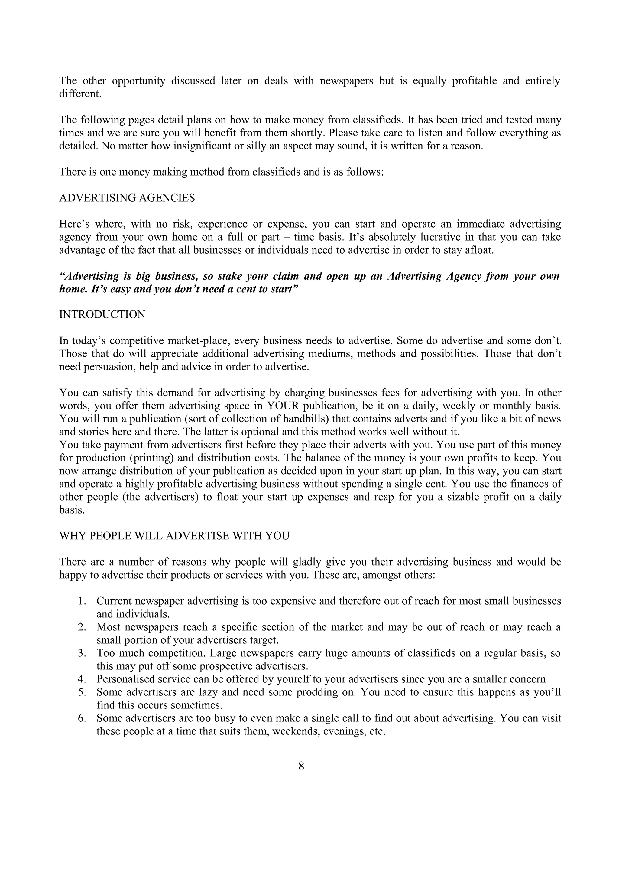 The other opportunity discussed later on deals with newspapers but is equally profitable and entirely
different.
The following pages detail plans on how to make money from classifieds. It has been tried and tested many
times and we are sure you will benefit from them shortly. Please take care to listen and follow everything as
detailed. No matter how insignificant or silly an aspect may sound, it is written for a reason.
There is one money making method from classifieds and is as follows:
ADVERTISING AGENCIES
Here’s where, with no risk, experience or expense, you can start and operate an immediate advertising
agency from your own home on a full or part – time basis. It’s absolutely lucrative in that you can take
advantage of the fact that all businesses or individuals need to advertise in order to stay afloat.
“Advertising is big business, so stake your claim and open up an Advertising Agency from your own
home. It’s easy and you don’t need a cent to start”
INTRODUCTION
In today’s competitive market-place, every business needs to advertise. Some do advertise and some don’t.
Those that do will appreciate additional advertising mediums, methods and possibilities. Those that don’t
need persuasion, help and advice in order to advertise.
You can satisfy this demand for advertising by charging businesses fees for advertising with you. In other
words, you offer them advertising space in YOUR publication, be it on a daily, weekly or monthly basis.
You will run a publication (sort of collection of handbills) that contains adverts and if you like a bit of news
and stories here and there. The latter is optional and this method works well without it.
You take payment from advertisers first before they place their adverts with you. You use part of this money
for production (printing) and distribution costs. The balance of the money is your own profits to keep. You
now arrange distribution of your publication as decided upon in your start up plan. In this way, you can start
and operate a highly profitable advertising business without spending a single cent. You use the finances of
other people (the advertisers) to float your start up expenses and reap for you a sizable profit on a daily
basis.
WHY PEOPLE WILL ADVERTISE WITH YOU
There are a number of reasons why people will gladly give you their advertising business and would be
happy to advertise their products or services with you. These are, amongst others:
1. Current newspaper advertising is too expensive and therefore out of reach for most small businesses
and individuals.
2. Most newspapers reach a specific section of the market and may be out of reach or may reach a
small portion of your advertisers target.
3. Too much competition. Large newspapers carry huge amounts of classifieds on a regular basis, so
this may put off some prospective advertisers.
4. Personalised service can be offered by yourelf to your advertisers since you are a smaller concern
5. Some advertisers are lazy and need some prodding on. You need to ensure this happens as you’ll
find this occurs sometimes.
6. Some advertisers are too busy to even make a single call to find out about advertising. You can visit
these people at a time that suits them, weekends, evenings, etc.
8
 