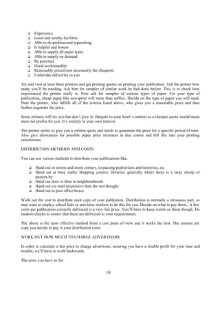 q Experience
q Good and nearby facilities
q Able to do professional typesetting
q Is helpful and honest
q Able to supply all paper types
q Able to supply on demand
q Be punctual
q Good workmanship
q Reasonably priced (not necessarily the cheapest)
q Undertake deliveries to you
Try and visit at least three printers and get printing quotes on printing your publication. Tell the printer how
many you’ll be needing. Ask him for samples of similar work he had done before. This is to check how
experienced the printer really is. Now ask for samples of various types of paper. For your type of
publication, cheap paper like newsprint will more than suffice. Decide on the type of paper you will need.
Note the printer, who fulfills all of the criteria listed above, who gives you a reasonable price and then
further negotiate the price.
Some printers will try you but don’t give in. Bargain to your heart’s content as a cheaper quote would mean
more net profits for you. It’s entirely in your own interest.
The printer needs to give you a written quote and needs to guarantee the price for a specific period of time.
Also give allowances for possible paper price increases in due course and bill this into your printing
calculations.
DISTRIBUTION METHODS AND COSTS
You can use various methods to distribute your publications like:
q Hand out in streets and street corners, to passing pedestrians and motorists, etc
q Hand out at busy malls/ shopping centres/ libraries/ generally where there is a large clump of
passers-by
q Hand out door to door in neighbourhoods
q Hand out via mail (expensive than the rest though)
q Hand out to post office boxes
Work out the cost to distribute each copy of your publcation. Distribution is normally a strenuous part, so
may want to employ school kids or part-time workers to do this for you. Decide on what to pay them.. A few
cents per publication correctly delivered is a very fair price. You’ll have to keep watch on them though. Do
random checks to ensure that these are delivered to your requirements.
The above is the most effective method from a cost point of view and it works the best. The amount per
copy you decide to pay is your distribution costs.
WORK OUT HOW MUCH TO CHARGE ADVERTISERS
In order to calculate a fair price to charge advertisers, ensuring you have a sizable profit for your time and
trouble, we’ll have to work backwards.
The costs you have so far:
10
 