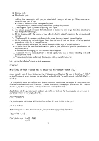 q Printing costs
q Distribution costs
1. Adding these two together will give you a total of all costs you will ever get. This represents the
total operating costs to you.
2. Calculate ⅓ (one third) of the total operating costs.
3. This figure that you get represents your profit that you keep for yourself.
4. Add this profit figure to your total operating costs figure.
5. The amount you get represents the total amount of money you need to get from total advertiser’s
fees that you have to charge.
6. Divide this amount by the number of page sides (twelve A5 sides if you choose the size mentioned
earlier).
7. This figure will give you the cost of advertising space for one A5 side of your publication.
8. Divide this figure by four and the new figure that you get will give you the cost of ¼ (one quarter)
page of advertising fee in your publication.
9. You will base your advertising fees on this figure per quarter page of advertising space.
10. As an incentive for advertisers to book more space in your publication, you can give discounts on
larger spots taken.
11. Remember advertisers pay you first, then their advert appears.
12. This money received from advertisers is pooled together and used to finance operating costs and
your very own profit.
13. You can therefore start and operate this business with no capital whatsoever.
Let’s put together what we’ve said so far in an example:
EXAMPLE
(Depending on when you read this, the prices used below may be out of date.)
In our example, we will choose to have twelve A5 sides in our publication. We want to distribute 30 000 of
such publications in a specific area (our circulation is thus 30 000). Our publication is called AD KINGS –
MUSINA.
The best printing quote we could get was $40 per thousand publications, one colour. We have chosen to
distribute these via door to door in Musina. To do the distribution, we employed a few school kids. We have
decided to pay these youngsters 5 cents per publication correctly delivered.
A calculation of the operating costs and our net profit now follows. We’ll also decide on how much to
charge advertisers by working backwards.
PRINTING COSTS
The printing quote was $40 per 1000 printed one colour. We need 30 000, so therefore:
$40 X 30 = $1200
We have negotiated a 10% discount with the printer on that large quantity, therefore:
10% X $1200 = $120
Total printing cost = $1200 – $120
= $1080
11
 