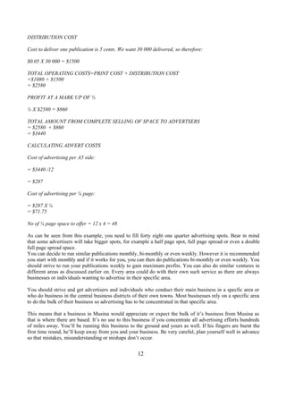 DISTRIBUTION COST
Cost to deliver one publication is 5 cents. We want 30 000 delivered, so therefore:
$0.05 X 30 000 = $1500
TOTAL OPERATING COSTS=PRINT COST + DISTRIBUTION COST
=$1080 + $1500
= $2580
PROFIT AT A MARK UP OF ⅓
⅓ X $2580 = $860
TOTAL AMOUNT FROM COMPLETE SELLING OF SPACE TO ADVERTSERS
= $2580 + $860
= $3440
CALCULATING ADVERT COSTS
Cost of advertising per A5 side:
= $3440 /12
= $287
Cost of advertising per ¼ page:
= $287 X ¼
= $71.75
No of ¼ page space to offer = 12 x 4 = 48
As can be seen from this example, you need to fill forty eight one quarter advertising spots. Bear in mind
that some advertisers will take bigger spots, for example a half page spot, full page spread or even a double
full page spread space.
You can decide to run similar publications monthly, bi-monthly or even weekly. However it is recommended
you start with monthly and if it works for you, you can then do publications bi-monthly or even weekly. You
should strive to run your publications weekly to gain maximum profits. You can also do similar ventures in
different areas as discussed earlier on. Every area could do with their own such service as there are always
businesses or individuals wanting to advertise in their specific area.
You should strive and get advertisers and individuals who conduct their main business in a specfic area or
who do business in the central business districts of their own towns. Most businesses rely on a specific area
to do the bulk of their business so advertising has to be concentrated in that specific area.
This means that a business in Musina would appreciate or expect the bulk of it’s business from Musina as
that is where there are based. It’s no use to this business if you concentrate all advertising efforts hundreds
of miles away. You’ll be running this business to the ground and yours as well. If his fingers are burnt the
first time round, he’ll keep away from you and your business. Be very careful, plan yourself well in advance
so that mistakes, misunderstanding or mishaps don’t occur.
12
 