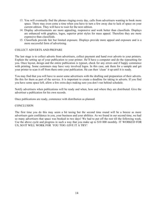 13. You will eventually find the phones ringing every day, calls from advertisers wanting to book more
space. There may even come a time when you have to turn a few away due to lack of space on your
current edition. They will have to wait for the next edition.
14. Display advertisements are more appealing, responsive and work better than classifieds. Displays
are enhanced with graphics, logos, superior print styles for mass appeal. Therefore they are more
expensive than classifieds.
15. Classifieds provide fair but limited exposure. Displays provide more appeal and exposure and is a
more successful form of advertising.
COLLECT ADVERTS AND PREPARE
The last stage is to collect adverts from advertisers, collect payment and hand over adverts to your printers.
Explain the setting up of your publication to your printer. He’ll have a computer and do the typesetting for
you. Once layout, design and the entire publication is typeset, check for any errors and if happy commence
with printing. Some customers may have very involved logos. In this case, ask them for a sample and get
your printer to scan it off from there onto your publication. He can then ‘clean’ it up until it is ready.
You may find that you will have to assist some advertisers with the drafting and preparation of their adverts.
Do this for them as part of the service. It is important to create a deadline for taking in adverts. If you find
you have some space left, allow a few extra days making sure you don’t run behind schedule.
Notify advertisers when publications will be ready and when, how and where they are distributed. Give the
advertiser a publication for his own records.
Once publications are ready, commence with distribution as planned.
CONCLUSION
The first time you do this may seem a bit taxing but the second time round will be a breeze as more
advertisers gain confidence in you, your business and your abilities. As we found in our second time, we had
so many advertisers that space was booked in two days! We had to put off the rest till the following week.
Use the above cycle and progress in such a way that you make up to $10 000 monthly. IT WORKED FOR
US, SO IT WILL WORK FOR YOU TOO. GIVE IT A TRY!
14
 