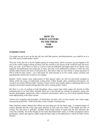 HOW TO
WRITE LETTERS
TO THE PRESS
FOR
PROFIT
INTRODUCTION
You might not get to give up the day job, but with little practice and determination, you could be on to a
nice little earner writing readers’ letters.
Word for word, this has to be the highest paying of writing forms, unless of course you just happen to be
one of the world’s biggest selling novelists with fans waiting in all corners of the world for each and every
book you write. Even letters as short as a dozen words are published and highly paid for by almost every
magazine and publication you could care to name, and only a few publications continue to offer the once
familiar token award in the form of ball point pens. Star letters today are more likely to attract payments of
$50 to $100 for their writers – not a bad return for what amounts to so few words, neatly, succintly and
grammatically entered onto a sheet or two of paper.
Readers’ letters, despite some improvement in their general status, are still not universally accepted as
falling within the scope of traditionally writing forms. Fillers though, often considered mini-articles, are
viewed in an entirely different light. Freelance writers will far more readily admit to submitting fillers in an
attempt to boost their normal earnings than they will to writing readers’ letters.
But there is a way of working to both disciplines, since a great many letters pages rely heavily on filler
techniques,and so we find letters included which are in fact dressed up versions of anecdotes, along with
rhymes, photographic submissions, jokes, overheard conversations, and so on, all of which arguably belong
more appropriately to the fillers section.
Almost every magazine and newspaper, of which there are quite a few in every country, has a letters page,
most paying around $50 – $100 for the day’s/week’s/month’s winning letter.
Many freelance writers channel their efforts into providing text for the letters page. A sustained degree of
success demands that the writer pays great attention to each and every letter, to the length and style of
writing. The end result is ‘polished’ carefully before being written or typed onto the best stationery the
writer has available. All of this though, for the really determined letter writer, is of little consequence until a
preliminary, careful and rigorous market study has been made of the publication to which the letter will be
directed.
17
 