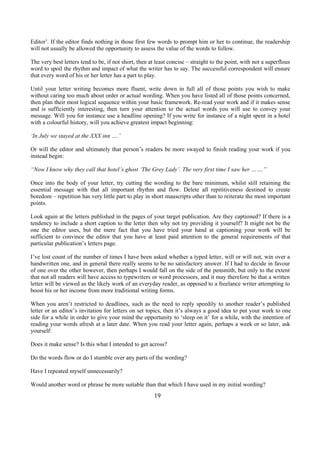 Editor’. If the editor finds nothing in those first few words to prompt him or her to continue, the readership
will not usually be allowed the opportunity to assess the value of the words to follow.
The very best letters tend to be, if not short, then at least concise – straight to the point, with not a superflous
word to spoil the rhythm and impact of what the writer has to say. The successful correspondent will ensure
that every word of his or her letter has a part to play.
Until your letter writing becomes more fluent, write down in full all of those points you wish to make
without caring too much about order or actual wording. When you have listed all of those points concerned,
then plan their most logical sequence within your basic framework. Re-read your work and if it makes sense
and is sufficiently interesting, then turn your attention to the actual words you will use to convey your
message. Will you for instance use a headline opening? If you write for instance of a night spent in a hotel
with a colourful history, will you achieve greatest impact beginning:
‘In July we stayed at the XXX inn ….’
Or will the editor and ultimately that person’s readers be more swayed to finish reading your work if you
instead begin:
“Now I know why they call that hotel’s ghost ‘The Grey Lady’. The very first time I saw her …….”
Once into the body of your letter, try cutting the wording to the bare minimum, whilst still retaining the
essential message with that all important rhythm and flow. Delete all repititiveness destined to create
boredom – repetition has very little part to play in short mauscripts other than to reiterate the most important
points.
Look again at the letters published in the pages of your target publication. Are they captioned? If there is a
tendency to include a short caption to the letter then why not try providing it yourself? It might not be the
one the editor uses, but the mere fact that you have tried your hand at captioning your work will be
sufficient to convince the editor that you have at least paid attention to the general requirements of that
particular publication’s letters page.
I’ve lost count of the number of times I have been asked whether a typed letter, will or will not, win over a
handwritten one, and in general there really seems to be no satisfactory answer. If I had to decide in favour
of one over the other however, then perhaps I would fall on the side of the pensmith, but only to the extent
that not all readers will have access to typewriters or word processors, and it may therefore be that a written
letter will be viewed as the likely work of an everyday reader, as opposed to a freelance writer attempting to
boost his or her income from more traditional writing forms.
When you aren’t restricted to deadlines, such as the need to reply speedily to another reader’s published
letter or an editor’s invitation for letters on set topics, then it’s always a good idea to put your work to one
side for a while in order to give your mind the opportunity to ‘sleep on it’ for a while, with the intention of
reading your words afresh at a later date. When you read your letter again, perhaps a week or so later, ask
yourself:
Does it make sense? Is this what I intended to get across?
Do the words flow or do I stumble over any parts of the wording?
Have I repeated myself unnecessarily?
Would another word or phrase be more suitable than that which I have used in my initial wording?
19
 