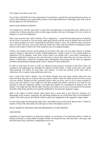 Can I improve my letter in any way?
If your letter still fulfills all of the requirements of succinctness, smooth flow and grammatical accuracy, as
well as still sounding in your mind worthy of place on the target publication’s letter page, then write it up on
the best paper you can find and post it.
WHAT ELSE SHOULD I KNOW?
You should never send the same letter to more than one publication at any particular time. Editors live in
constant fear of discovering that a letter on their page coincides with one on the pages of a rival, or dare we
imagine it, several rival magazines?
Don’t copy someones else’s letter verbatim. This is ‘plagiarism’ – a much frowned upon practice of cheating
for the writer to succumb to. You obviously might agree entirely with the writer of another letter and wish to
say as much; perhaps you wish to expand upon your fellow reader’s views, all of which is okay as meat for
your own letter, but never, never copy what one reader has written with the intention of leading the editor
and his or her readers to believe the work comprises your own original thoughts.
If after a few months you have heard nothing of your letter’s fate, then you may safely retrieve it, perhaps
amend or update it, and send it to another suitable publication. Usually a space of 3 to 6 months before re-
submission will be adequate. Some letter writers believe you should wait a year before considering an
alternative publication; in doing so they seek obviously to ensure their letters have the very last ounce of a
chance of publication, without the accepting editor subsequently discovering that the letter has appeared
elsewhere and potentially endangering the writer’s chances of future publication.
In order to keep track of items on offer, an efficient record system is essential so that those letters not
accepted by one publication can ultimately be offered to another editor. A small record card, even a plain
white postcard, will suffice for each letter, with sections to record the contents of the letter, date of
submission, title or caption, target publication and so on.
Now a word of the writer’s identity. You will almost certainly start your career entirely under your own
name, but there may arise an occasion when you want to submit a letter for which you do not wish to reveal
your true identity. Perhaps you don’t genuinely believe what you write, and it is by no means essential to
convey your real opinion. If you might not want those friends and relatives who know you stand for one
principle to find you supporting another, you might quite legally use a pseudonym to disguise your real
identity. You might also fear that the editor will pass your letters over in case of accusations of favouritism
should be forthcoming should you be regularly published in one particular magazine’s pages.
Back to the subject of letters though. Some letters have a great deal to gain from the inclusion of a
photograph. In the women’s magazines, the odd things children say are all the more likely to be published if
a photo of the little rascal is provided by which to satisfy the imagination of the magazine’s eager readers.
In some letters pages the photograph stands alone, and added words would merely detract from it. Think for
instance of those silly shop names, the odd signs we find on the highway and so on.
WHAT SUBJECTS ARE BEST FOR THE BEGINNING LETTER WRITER?
ANECDOTES:
Anecdotes are short narratives of particular incidents or occurrences of an interesting nature to which an
element of humour is usually added. Examples include: the things kids say, odd shop names, silly signs, odd
and little known facts, quotations, malapropisms and so on.
20
 