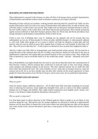 BUILDING ON FIRM FOUNDATIONS
Those determined to succeed in the business we plan will first of all possess those essential characteristics
of determination and ambition without which no business venture can ever hope to flourish.
Dreaming of riches will get you nowhere; working towards achieving them for yourself will. Sadly, too few
people really believe that even with every ounce of determination and ambition they are able to muster, they
will truly achieve wealth of their own accord. They might well see themselves destined instead to work for
the real wealth creators of the world; those with better educational qualifications; those already possessing
capital reserves sufficient to back their business projects; those for whom luck and divine providence have
already decided to tip the balance of probabilities firmly in their favour.
If this is your way of thinking and a way of thinking you are adamant will not be revised, then you
unfortunately are not one of those people for whom our plan, infallible though it is when properly adhered
to, will work. Sadly those people set on a course to failure will look for obstacles in their path, and will
actively seek out ways by which to prove their original fears of failure are well founded. In short they will
fail – they will see to it that they fail – if only to prove to themselves how accurate their judgement really is.
And yet, it takes very little effort to re-programme your mind towards certain success. All you need do is
accept the truth of the statement that very few of today’s top achievers started out with more in the way of
qualifications, experience and capital than you yourself possess at this very point in time. They simply had
faith in themselves, and an invincible belief in in the wealth that would – and did – ultimately come their
way.
But in all probability you might already have far more in your favour than they did at the commencement of
their business ventures. Almost certainly they would have to learn the ropes as they went along, making
costly mistakes and suffering setbacks in the process. This their induction period was no doubt also that
from which they learned the most. The costly mistakes of one’s early days in business however, need not
concern you at all, for as we have already said, our plan relies entirely on the actual experiences of many
people for whom the promise of our title has lived up to, and in most cases, far exceeded their expectations.
THE IMPORTANCE OF GOALS
What are goals?
Goals are desires, hopes, ambitions, objectives – all of which mean little more than something we set great
store in achieving for ourselves. Goals might take intangible form, such as a desire to be liked, respected,
perhaps just to be happy and fulfilled. They might instead compromise more tangible assets: money, cars,
houses, a vast business empire headed by that person whose goal it is.
Why are goals so important?
It is from these goals we derive direction in life. Without goals by which to guide us we are likely to lose
ourselves along the way. That person who for instance harbours an obsession to build up a multi-national
business will be more likely to channel his or her entire efforts into achieving that aim, than will the person
who wants merely to be a success but doesn’t quite have a clear picture of from where that success is likely
to come.
4
 