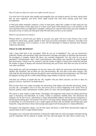 How do I plan my objectives and set my sights towards success?
You must first of all decide what tangible and intangible aims you intend to pursue; list them; decide those
that are most important, and those which might instead wait until those primary goals have been
accomplished.
A final goal might incidently comprise a series of mini-goals, rather like a ladder of steps along the way
towards achievement of that major goal. It is these minor goals which should receive your attention at the
onset and from which you might plan a timetable, setting out for yourself what actions you must complete at
any point in time, to reach your final goal within the time limit you have set for yourself.
Belief in yourself and your business
Without belief in yourself and your ability to succeed, your goals will never reach fruition. Fear is that
symptom by which many, equally capable as their more successful counteparts in business, will either exist
at a basic subsistence level in business, or else will fail abysmally in whatever direction their business
endeavours take them.
WHAT IS THE BUSINESS?
Take a long, hard look at any newspaper. What do you see in abundance? Yes, you see stories/news
(editorial), display advertisements (large advertisements) and pages and pages of classified advertisements.
No newspaper is complete without the above very essential components. Yes, but what do you see in
abundance? Advertisements, that’s what! Advertisements, both display and classified are more abundant
than news/stories. Check it out for yourself. Count the number of pages of stories/news (editorial) and then
the number of pages of display and classified advertising and you’ll more often than not come up with the
very same conclusion.
Some people buy and read newspapers for the news items only, others for stories/news and advertisements
(display and classified), and yet others for only advertisements. My wife falls in this latter category. She
only reads the advertisements and goes through the entire classified section from beginning to end. She finds
the bargains exciting and she is often found making a large number of calls the very next day.
And there are millions of people like her. We, together with just about everyone, are born to shop. It's
genetics I tell you. And there’s no doubt about it.
Did you know that every single newspaper has advertising, both display and classified advertising. Surely,
you may ask, a newspaper’s aim is to carry and convey news on what’s happening in the world. News on
business, general, crime, entertainment, weather, sports, etc. then, why do newspapers carry advertisements?
The answer is quite simply to make money. Newspapers and magazines make money by selling advertising
space to businesses and individuals, on a daily, weekly or sometimes monthly basis. The advertisers are
charged a fee for this service. Advertising is a huge and profitable industry and has become compulsory to
the buying and selling game. No business will survive very long without adequate public exposure by means
of advertising. It is not uncommon to see a single regular advertiser take up multiple advertising space quite
frequently. Large advertisers always take up page upon page of advertising space in a single publication.
Newspapers and magazines charge a lot for their space and hence a small block advertisement might set
someone back at least a couple hundred dollars.
Newspapers can’t only print advertisements as doing this might make the entire newspaper absolutely boring
and the readership will be reduced to people who buy and read papers for their advert content only. A
5
 