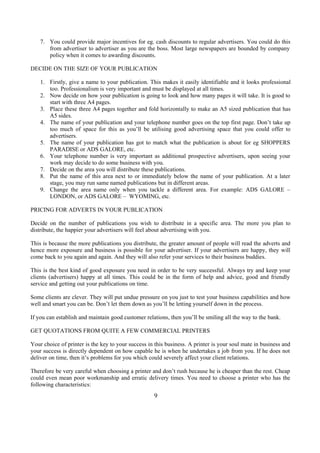 7. You could provide major incentives for eg. cash discounts to regular advertisers. You could do this
from advertiser to advertiser as you are the boss. Most large newspapers are bounded by company
policy when it comes to awarding discounts.
DECIDE ON THE SIZE OF YOUR PUBLICATION
1. Firstly, give a name to your publication. This makes it easily identifiable and it looks professional
too. Professionalism is very important and must be displayed at all times.
2. Now decide on how your publication is going to look and how many pages it will take. It is good to
start with three A4 pages.
3. Place these three A4 pages together and fold horizontally to make an A5 sized publication that has
A5 sides.
4. The name of your publication and your telephone number goes on the top first page. Don’t take up
too much of space for this as you’ll be utilising good advertising space that you could offer to
advertisers.
5. The name of your publication has got to match what the publication is about for eg SHOPPERS
PARADISE or ADS GALORE, etc.
6. Your telephone number is very important as additional prospective advertisers, upon seeing your
work may decide to do some business with you.
7. Decide on the area you will distribute these publications.
8. Put the name of this area next to or immediately below the name of your publication. At a later
stage, you may run same named publications but in different areas.
9. Change the area name only when you tackle a different area. For example: ADS GALORE –
LONDON, or ADS GALORE – WYOMING, etc.
PRICING FOR ADVERTS IN YOUR PUBLICATION
Decide on the number of publications you wish to distribute in a specific area. The more you plan to
distribute, the happier your advertisers will feel about advertising with you.
This is because the more publications you distribute, the greater amount of people will read the adverts and
hence more exposure and business is possible for your advertiser. If your advertisers are happy, they will
come back to you again and again. And they will also refer your services to their business buddies.
This is the best kind of good exposure you need in order to be very successful. Always try and keep your
clients (advertisers) happy at all times. This could be in the form of help and advice, good and friendly
service and getting out your publications on time.
Some clients are clever. They will put undue pressure on you just to test your business capabilities and how
well and smart you can be. Don’t let them down as you’ll be letting yourself down in the process.
If you can establish and maintain good customer relations, then you’ll be smiling all the way to the bank.
GET QUOTATIONS FROM QUITE A FEW COMMERCIAL PRINTERS
Your choice of printer is the key to your success in this business. A printer is your soul mate in business and
your success is directly dependent on how capable he is when he undertakes a job from you. If he does not
deliver on time, then it’s problems for you which could severely affect your client relations.
Therefore be very careful when choosing a printer and don’t rush because he is cheaper than the rest. Cheap
could even mean poor workmanship and erratic delivery times. You need to choose a printer who has the
following characteristics:
9
 