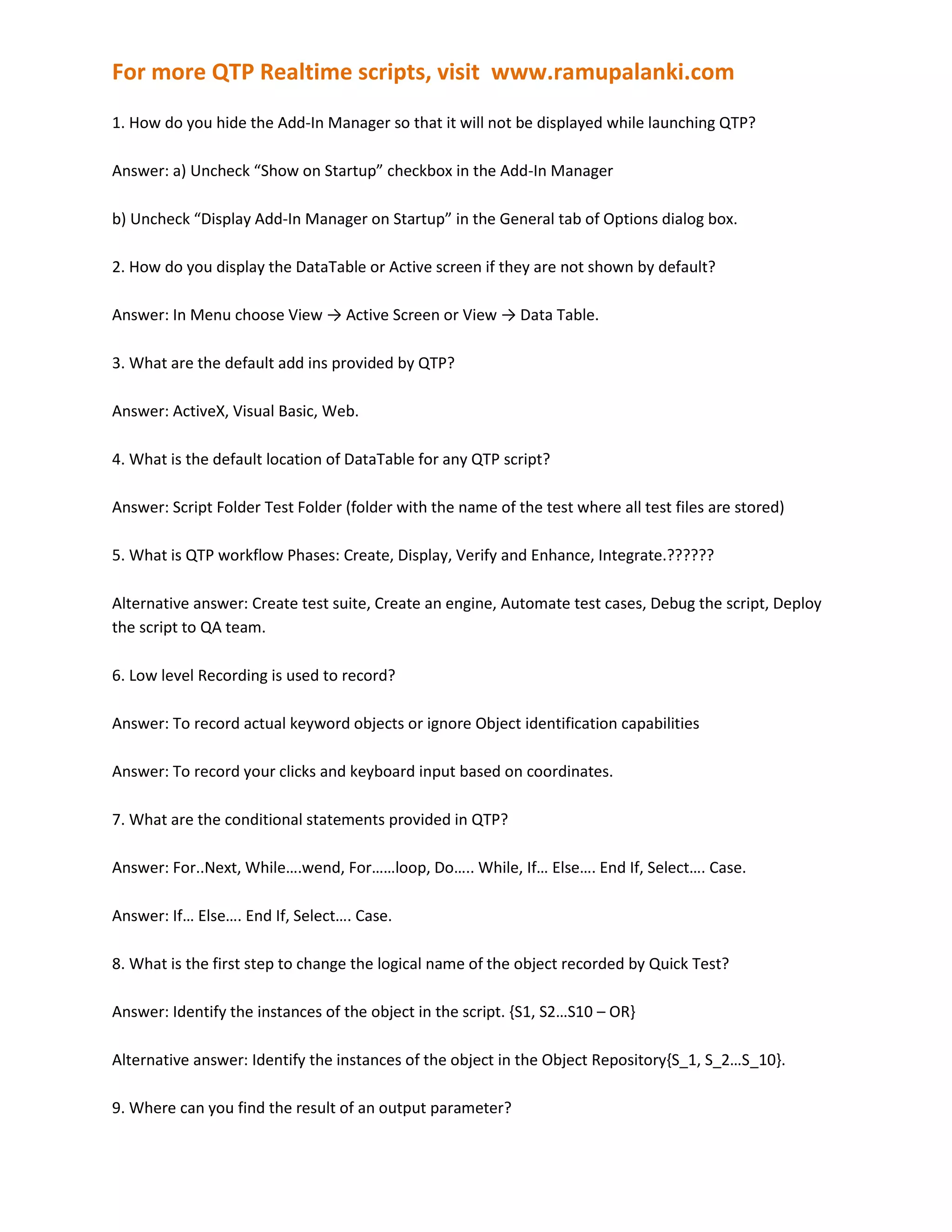 1. How do you hide the Add-In Manager so that it will not be displayed while launching QTP?Answer: a) Uncheck “Show on Startup” checkbox in the Add-In Managerb) Uncheck “Display Add-In Manager on Startup” in the General tab of Options dialog box.2. How do you display the DataTable or Active screen if they are not shown by default?Answer: In Menu choose View -> Active Screen or View -> Data Table.3. What are the default add ins provided by QTP?Answer: ActiveX, Visual Basic, Web.4. What is the default location of DataTable for any QTP script?Answer: Script Folder Test Folder (folder with the name of the test where all test files are stored)5. What is QTP workflow Phases: Create, Display, Verify and Enhance, Integrate.??????Alternative answer: Create test suite, Create an engine, Automate test cases, Debug the script, Deploy the script to QA team.6. Low level Recording is used to record?Answer: To record actual keyword objects or ignore Object identification capabilitiesAnswer: To record your clicks and keyboard input based on coordinates.7. What are the conditional statements provided in QTP?Answer: For..Next, While….wend, For……loop, Do….. While, If… Else…. End If, Select…. Case.Answer: If… Else…. End If, Select…. Case.8. What is the first step to change the logical name of the object recorded by Quick Test?Answer: Identify the instances of the object in the script. {S1, S2…S10 – OR}Alternative answer: Identify the instances of the object in the Object Repository{S_1, S_2…S_10}.9. Where can you find the result of an output parameter?Answer: Runtime Datasheet in Results10. Where do you set action iterations for a specified action?Answer: Action call Properties in Action0 Script11. Which of the following is created by default with new action?Answer: Action Properties, LocalSheet of Data Table12. Which source property specifies that data is retrieved from database?Answer: Output type13. Local object Repository is used for Single action tests. TRUE/FALSEAnswer: TRUE14. Shared object Repository is created in Object Repository Manager.Answer: Question looks like an answer itself15. Which tool is used to merge two shared object repositories?Answer: Merge Tool in Object Repository Manager.16. Virtual objects are stored in?Answer: dat folder of QTP Installation17. How do you create a Template for every Actions?Answer: Write the template script as “ActionTemplate.mst” in DAT folder of QTP Installation18. Bitmap checkpoint takes into considerationAnswer: Image size and pixel match19. Breakpoint is used for?Answer: Pauses the test execution at Current Step and then proceed to next step when instructed.20. When using recovery scenario wizard, the first phase is to specify?Answer: Triggered Events21. What all the types of Triggred Events :Answer: popup window, object state, test run error, application crash22. GetTOProperty is used to?Answer: Getting the test object properties i.e property from Repository.Answer: Returns the value of the specified property from the test object description.23. Give me 2 examples of ADODB objects?Answer: QuickTest?, Recordset and Connection.24. Close method is used to close the database session. –It is unclear what they mean because the question was altered: Close can be used to close a window or dialog too.25. Exportsheet is used for?Answer: Exports a specified sheet of the run-time Data Table to the specified file.26. Recovery scenario: is used to handle exceptions i.e. unpredictable actions/Errors.Answer: Question looks like an answer itself27. Step Generator is used for?Answer: Adding Steps to scripts without recording using the Repository/Utility Objects etc.28. Information pane and missing resource used for?Answer: The Information pane provides a list of syntax errors in your test or function library scripts.The Missing Resources pane provides a list of the resources that are specified in your test but cannot be found, such as missing calls to actions, unmapped shared object repositories, and parameters that are connected to shared object repositories.29. Where do you enable smart identification?Answer: Object Identification.Answer: Check box in the Run tab of Test Settings dialog box.30. What are the environment variable types?Answer: User defined and built-in.31. One more area to look into is Menu options i.e., where to look to enable or disable different features of QTP .There are around 4 to 5 questions covering the same.Answer: can’t be given32. By which type, procedure parameters passes the values to script?Answer: ByRefAnswer: String, Boolean, Date, Number, Password, Any.33. If we create a procedure under any test/script, Where we can use it?Answer: Procedure can be used only in the Test/script in which it is created, not callable from other testAnswer: If Action containing a procedure is reusable, it may me used in another tests.34. If we create a procedure under function library, how does it save with which extension:Answer: .QFL/VBS/TXT35. What is the difference between function and subroutine?Answer: function can return a value, where as subroutine cannot.36. What are the different STEP commands?Answer: Step Into, Step Out, Step Over37. Which keyword is used for counter increment Under For…Next loop?Answer: Step38. In Do Loop, at which point the condition is checked to proceed for next iteration?Answer: End of the loop, minimum one iteration will execute39. What is the first step to use the low level recording mode?Answer: Open in Normal modeAnswer: Normally start recording.40. How do register a procedure/function to a test object :Answer: RegisterUserFunc statement41. How do you bypass the object repository?Answer: Descriptive Programming or Programming Desc42. Where do you set the action as reusable action?Answer: Action Properties43. Global Data sheet is having one record and Local Data sheet is having two records, how many times the test executes by default?Answer: One timeAnswer: It also depends on record and run settings: in this question they assume “Run on all rows” radiobutton selected.44. Test -->Settings --> Run tab belongs to which sheet:Answer: Global45. Global Data sheet is having no records and Local Data sheet is having two records, how many times the test executes?Answer: One time46. How do you find the number of columns in database table?Answer: Fields.Count or Get the array size of the Record Set object. i.e upper limit.Answer: Use GetParameterCount method of DTSheet object47. What will return for ChildObjects method?Answer: Returns the collection of child objects contained within the object.48. Where can you set the smart identification \"
ON\"
:Answer: Check “Enable Smart Identification in the Object Identification dialog.49. How can we release the database after its use?Answer: Close the connection and Recordset objects; then set the object of \"
ADODB.Connection\"
 type to “Nothing”50. How can u link individual actions to shared repository?Answer: Resources>Associate repositories51. Which object properties are shown in object identification box?Answer: Mandatory and Assistive52. Where can we disable the virtual object recognition?Answer: Toolsà Options à General à check “Disable Virtual Object Recognition” checkbox53. How to associate a procedure to a test object class?Answer: Use RegisterUserFunc statement.54. Which object is used in sending information to the test results?Answer: Reporter55. What is default identifier type for web objects?Answer: IndexAnswer: CreationTime56. Test object properties are:Answer: those mentioned in object identification box and in object repository57. Which object is used to read from text file?Answer: “Scripting.FileSystemObject”58. A dot followed by object in expert view displays?Answer: Child objects and methods59. While merging the two object repositories, what are the filter options available for target object repository?Answer: Show all objects & show only objects with conflicting descriptions60. How to declare a constant?Answer: Const name = value61. The method used to retrieve data from the weblist object is?Answer: GetItem method62. What is the method used to get the object name from a Web table cell?Answer: ChildItem63. How do you know the no of links in a web page?Answer: Page Check point, ???Answer: a set of statements:Set PageDesc = Description.CreatePageDesc(“Class Name”).Value = “Link”Set Pages = Browser(\"
Mercury Interactive\"
).Page(\"
Mercury Interactive\"
).ChildObjects(PageDesc)Number_of_pages = Pages.CountIf Number_of_pages = 0 ThenReporter.ReportEvent micDone, “No links was found in the web page, “”End If64. What will change using update run mode?Answer: The test updates the test object descriptions, the expected results of check pts and Active screen images and values.65. If virtual objects are available at your machine, but you don't want to consider the virtual objects what you will do?Answer: In Toolsà Options à General, we will configure to ignore the Virtual Objects by changing “Disable recognition of virtual objects while recording”.66. What is the default “Ordinal Identifier”?Answer: Location67. What is the default property of ordinal identifier when using smart identification?Answer: Mandatory and assistive properties.Answer: Properties displayed in the Base Filter Properties list.68. How to declare constant variables?Answer: Const Name = [value]69. How did you find whether script used the smart Identification or not?Answer: It will show in the test result pane as a Warning70. What is the first step in editing an object in the object repository?Answer: Enable Editing<br />
