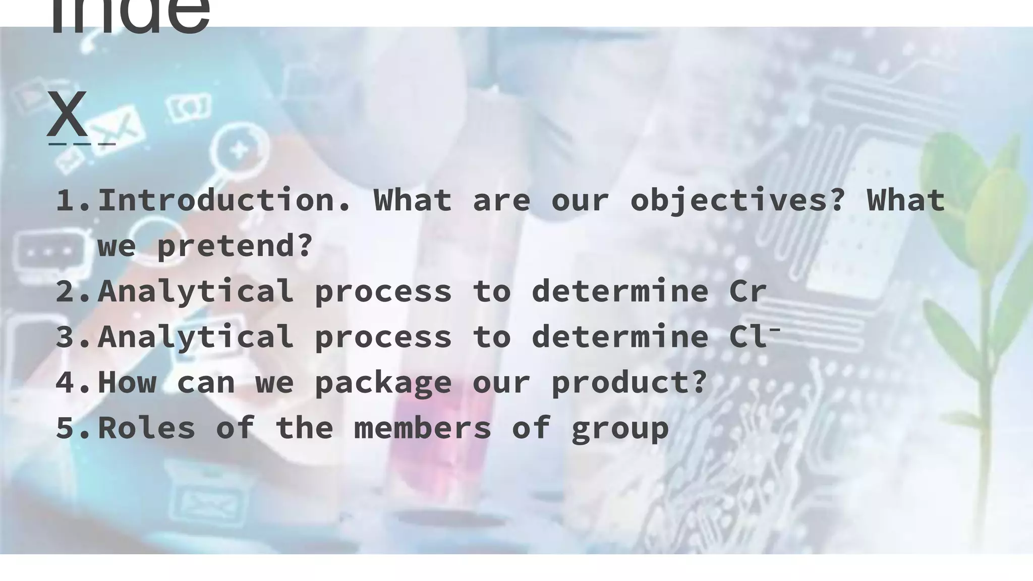Inde
x
1.Introduction. What are our objectives? What
we pretend?
2.Analytical process to determine Cr
3.Analytical process to determine Cl-
4.How can we package our product?
5.Roles of the members of group
 