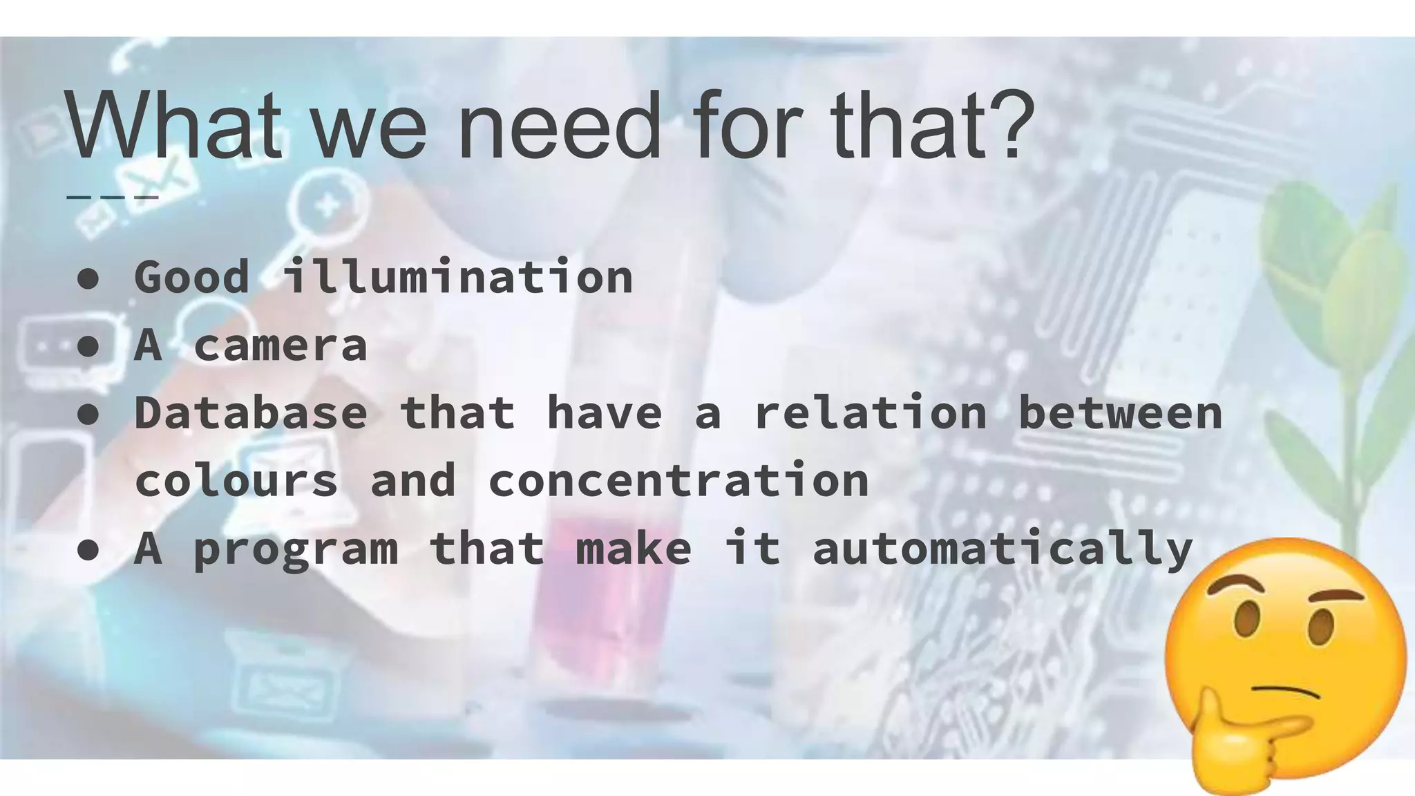 What we need for that?
● Good illumination
● A camera
● Database that have a relation between
colours and concentration
● A program that make it automatically
 