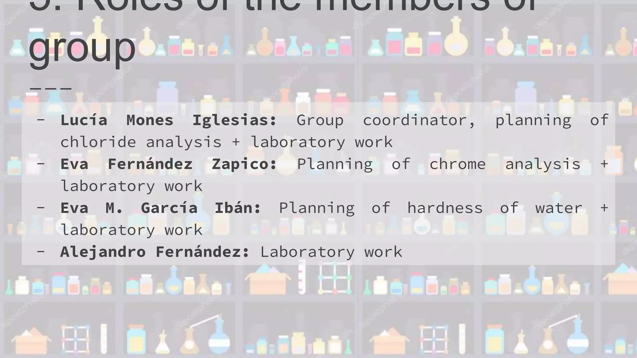 5. Roles of the members of
group
- Lucía Mones Iglesias: Group coordinator, planning of
chloride analysis + laboratory work
- Eva Fernández Zapico: Planning of chrome analysis +
laboratory work
- Eva M. García Ibán: Planning of hardness of water +
laboratory work
- Alejandro Fernández: Laboratory work
 