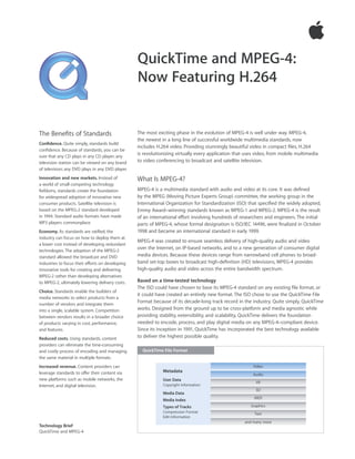QuickTime and MPEG-4:
                                                  Now Featuring H.264


The Beneﬁts of Standards                          The most exciting phase in the evolution of MPEG-4 is well under way. MPEG-4,
                                                  the newest in a long line of successful worldwide multimedia standards, now
Conﬁdence. Quite simply, standards build
                                                  includes H.264 video. Providing stunningly beautiful video in compact ﬁles, H.264
conﬁdence. Because of standards, you can be
sure that any CD plays in any CD player; any
                                                  is revolutionizing virtually every application that uses video, from mobile multimedia
television station can be viewed on any brand     to video conferencing to broadcast and satellite television.
of television; any DVD plays in any DVD player.
Innovation and new markets. Instead of            What Is MPEG-4?
a world of small competing technology
ﬁefdoms, standards create the foundation          MPEG-4 is a multimedia standard with audio and video at its core. It was deﬁned
for widespread adoption of innovative new         by the MPEG (Moving Picture Experts Group) committee, the working group in the
consumer products. Satellite television is        International Organization for Standardization (ISO) that speciﬁed the widely adopted,
based on the MPEG-2 standard developed            Emmy Award–winning standards known as MPEG-1 and MPEG-2. MPEG-4 is the result
in 1994. Standard audio formats have made         of an international e∂ort involving hundreds of researchers and engineers. The initial
MP3 players commonplace.                          parts of MPEG-4, whose formal designation is ISO/IEC 14496, were ﬁnalized in October
Economy. As standards are ratiﬁed, the            1998 and became an international standard in early 1999.
industry can focus on how to deploy them at
                                                  MPEG-4 was created to ensure seamless delivery of high-quality audio and video
a lower cost instead of developing redundant
technologies. The adoption of the MPEG-2
                                                  over the Internet, on IP-based networks, and to a new generation of consumer digital
standard allowed the broadcast and DVD            media devices. Because these devices range from narrowband cell phones to broad-
industries to focus their e∂orts on developing    band set-top boxes to broadcast high-deﬁnition (HD) televisions, MPEG-4 provides
innovative tools for creating and delivering      high-quality audio and video across the entire bandwidth spectrum.
MPEG-2 rather than developing alternatives
to MPEG-2, ultimately lowering delivery costs.    Based on a time-tested technology
                                                  The ISO could have chosen to base its MPEG-4 standard on any existing ﬁle format, or
Choice. Standards enable the builders of
                                                  it could have created an entirely new format. The ISO chose to use the QuickTime File
media networks to select products from a
number of vendors and integrate them
                                                  Format because of its decade-long track record in the industry. Quite simply, QuickTime
into a single, scalable system. Competition       works. Designed from the ground up to be cross-platform and media agnostic while
between vendors results in a broader choice       providing stability, extensibility, and scalability, QuickTime delivers the foundation
of products varying in cost, performance,         needed to encode, process, and play digital media on any MPEG-4–compliant device.
and features.                                     Since its inception in 1991, QuickTime has incorporated the best technology available
Reduced costs. Using standards, content           to deliver the highest possible quality.
providers can eliminate the time-consuming
and costly process of encoding and managing         QuickTime File Format
the same material in multiple formats.
Increased revenue. Content providers can                                                                 Video
leverage standards to o∂er their content via                  Metadata
                                                                                                         Audio
new platforms such as mobile networks, the                    User Data
                                                                                                          VR
Internet, and digital television.                             Copyright Information
                                                                                                          3D
                                                              Media Data
                                                                                                         MIDI
                                                              Media Index
                                                              Types of Tracks                           Graphics
                                                              Compression Format                          Text
                                                              Edit Information
                                                                                                     and many more
Technology Brief
QuickTime and MPEG-4
 