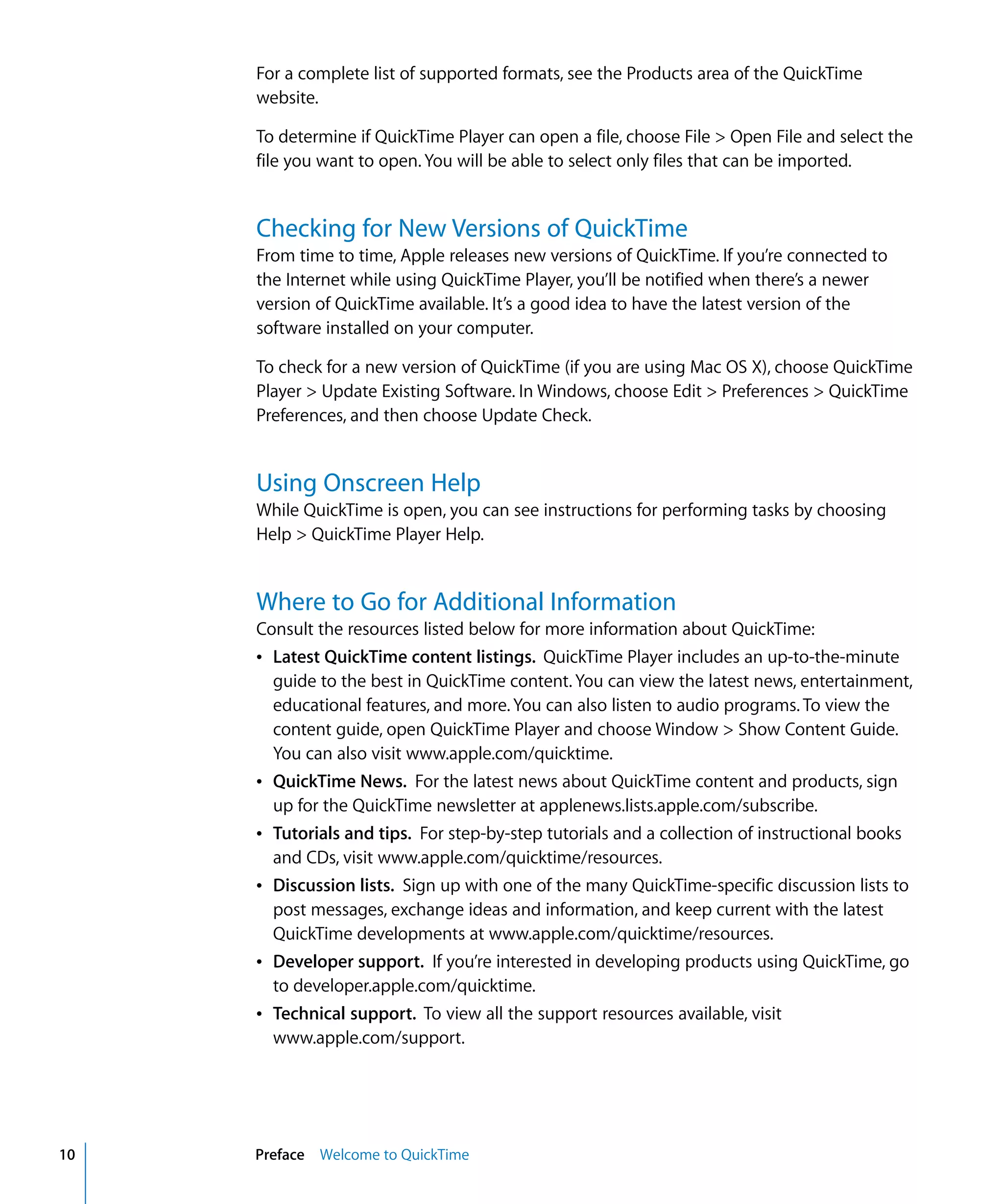 10 Preface Welcome to QuickTime
For a complete list of supported formats, see the Products area of the QuickTime
website.
To determine if QuickTime Player can open a file, choose File > Open File and select the
file you want to open. You will be able to select only files that can be imported.
Checking for New Versions of QuickTime
From time to time, Apple releases new versions of QuickTime. If you’re connected to
the Internet while using QuickTime Player, you’ll be notified when there’s a newer
version of QuickTime available. It’s a good idea to have the latest version of the
software installed on your computer.
To check for a new version of QuickTime (if you are using Mac OS X), choose QuickTime
Player > Update Existing Software. In Windows, choose Edit > Preferences > QuickTime
Preferences, and then choose Update Check.
Using Onscreen Help
While QuickTime is open, you can see instructions for performing tasks by choosing
Help > QuickTime Player Help.
Where to Go for Additional Information
Consult the resources listed below for more information about QuickTime:
Â Latest QuickTime content listings. QuickTime Player includes an up-to-the-minute
guide to the best in QuickTime content. You can view the latest news, entertainment,
educational features, and more. You can also listen to audio programs. To view the
content guide, open QuickTime Player and choose Window > Show Content Guide.
You can also visit www.apple.com/quicktime.
Â QuickTime News. For the latest news about QuickTime content and products, sign
up for the QuickTime newsletter at applenews.lists.apple.com/subscribe.
Â Tutorials and tips. For step-by-step tutorials and a collection of instructional books
and CDs, visit www.apple.com/quicktime/resources.
Â Discussion lists. Sign up with one of the many QuickTime-specific discussion lists to
post messages, exchange ideas and information, and keep current with the latest
QuickTime developments at www.apple.com/quicktime/resources.
Â Developer support. If you’re interested in developing products using QuickTime, go
to developer.apple.com/quicktime.
Â Technical support. To view all the support resources available, visit
www.apple.com/support.
 