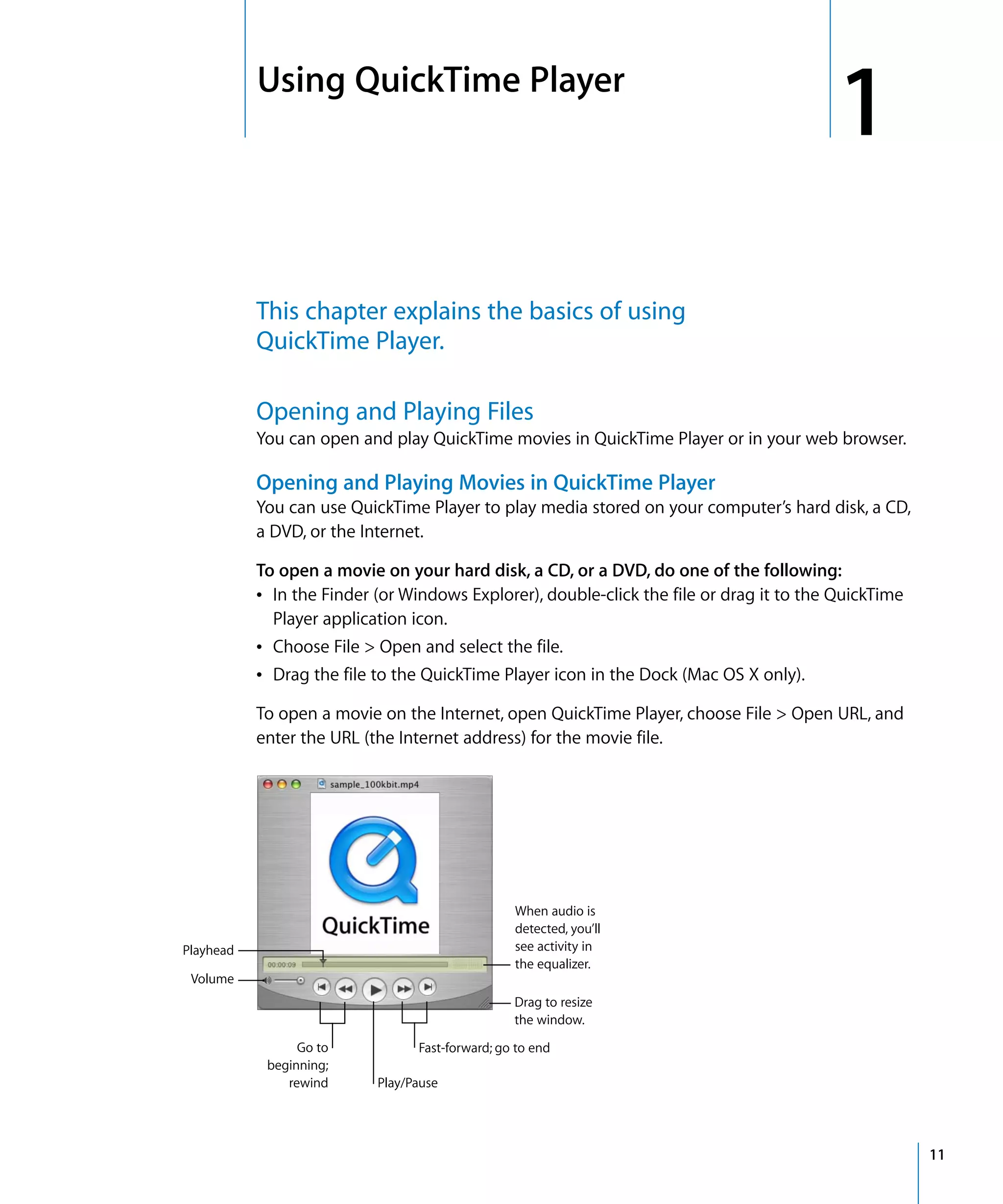 1
11
1 Using QuickTime Player
This chapter explains the basics of using
QuickTime Player.
Opening and Playing Files
You can open and play QuickTime movies in QuickTime Player or in your web browser.
Opening and Playing Movies in QuickTime Player
You can use QuickTime Player to play media stored on your computer’s hard disk, a CD,
a DVD, or the Internet.
To open a movie on your hard disk, a CD, or a DVD, do one of the following:
Â In the Finder (or Windows Explorer), double-click the file or drag it to the QuickTime
Player application icon.
Â Choose File > Open and select the file.
Â Drag the file to the QuickTime Player icon in the Dock (Mac OS X only).
To open a movie on the Internet, open QuickTime Player, choose File > Open URL, and
enter the URL (the Internet address) for the movie file.
When audio is
detected, you’ll
see activity in
the equalizer.
Playhead
Volume
Play/Pause
Fast-forward; go to endGo to
beginning;
rewind
Drag to resize
the window.
 