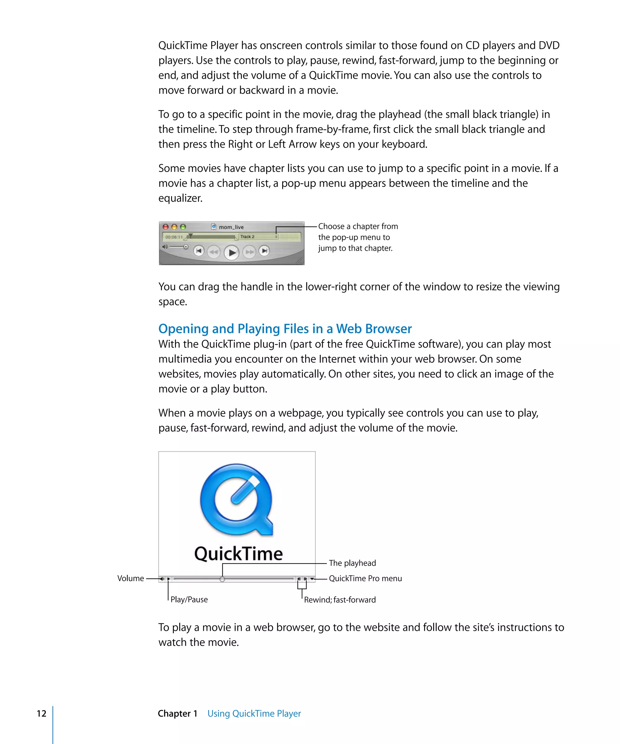 12 Chapter 1 Using QuickTime Player
QuickTime Player has onscreen controls similar to those found on CD players and DVD
players. Use the controls to play, pause, rewind, fast-forward, jump to the beginning or
end, and adjust the volume of a QuickTime movie. You can also use the controls to
move forward or backward in a movie.
To go to a specific point in the movie, drag the playhead (the small black triangle) in
the timeline. To step through frame-by-frame, first click the small black triangle and
then press the Right or Left Arrow keys on your keyboard.
Some movies have chapter lists you can use to jump to a specific point in a movie. If a
movie has a chapter list, a pop-up menu appears between the timeline and the
equalizer.
You can drag the handle in the lower-right corner of the window to resize the viewing
space.
Opening and Playing Files in a Web Browser
With the QuickTime plug-in (part of the free QuickTime software), you can play most
multimedia you encounter on the Internet within your web browser. On some
websites, movies play automatically. On other sites, you need to click an image of the
movie or a play button.
When a movie plays on a webpage, you typically see controls you can use to play,
pause, fast-forward, rewind, and adjust the volume of the movie.
To play a movie in a web browser, go to the website and follow the site’s instructions to
watch the movie.
Choose a chapter from
the pop-up menu to
jump to that chapter.
Volume
Play/Pause Rewind; fast-forward
QuickTime Pro menu
The playhead
 