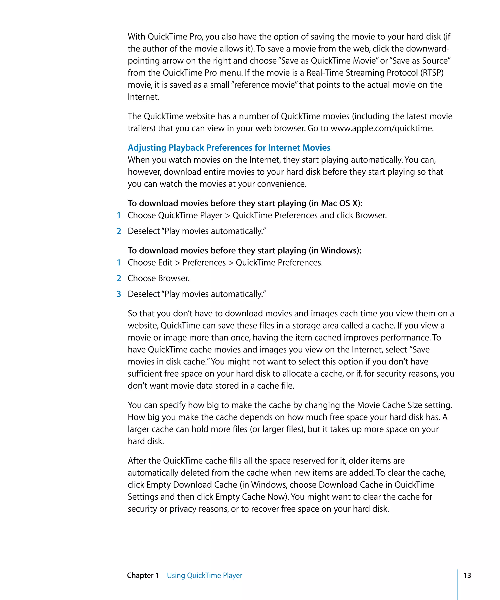 Chapter 1 Using QuickTime Player 13
With QuickTime Pro, you also have the option of saving the movie to your hard disk (if
the author of the movie allows it). To save a movie from the web, click the downward-
pointing arrow on the right and choose“Save as QuickTime Movie”or“Save as Source”
from the QuickTime Pro menu. If the movie is a Real-Time Streaming Protocol (RTSP)
movie, it is saved as a small“reference movie”that points to the actual movie on the
Internet.
The QuickTime website has a number of QuickTime movies (including the latest movie
trailers) that you can view in your web browser. Go to www.apple.com/quicktime.
Adjusting Playback Preferences for Internet Movies
When you watch movies on the Internet, they start playing automatically. You can,
however, download entire movies to your hard disk before they start playing so that
you can watch the movies at your convenience.
To download movies before they start playing (in Mac OS X):
1 Choose QuickTime Player > QuickTime Preferences and click Browser.
2 Deselect“Play movies automatically.”
To download movies before they start playing (in Windows):
1 Choose Edit > Preferences > QuickTime Preferences.
2 Choose Browser.
3 Deselect“Play movies automatically.”
So that you don’t have to download movies and images each time you view them on a
website, QuickTime can save these files in a storage area called a cache. If you view a
movie or image more than once, having the item cached improves performance. To
have QuickTime cache movies and images you view on the Internet, select “Save
movies in disk cache.”You might not want to select this option if you don't have
sufficient free space on your hard disk to allocate a cache, or if, for security reasons, you
don't want movie data stored in a cache file.
You can specify how big to make the cache by changing the Movie Cache Size setting.
How big you make the cache depends on how much free space your hard disk has. A
larger cache can hold more files (or larger files), but it takes up more space on your
hard disk.
After the QuickTime cache fills all the space reserved for it, older items are
automatically deleted from the cache when new items are added. To clear the cache,
click Empty Download Cache (in Windows, choose Download Cache in QuickTime
Settings and then click Empty Cache Now). You might want to clear the cache for
security or privacy reasons, or to recover free space on your hard disk.
 