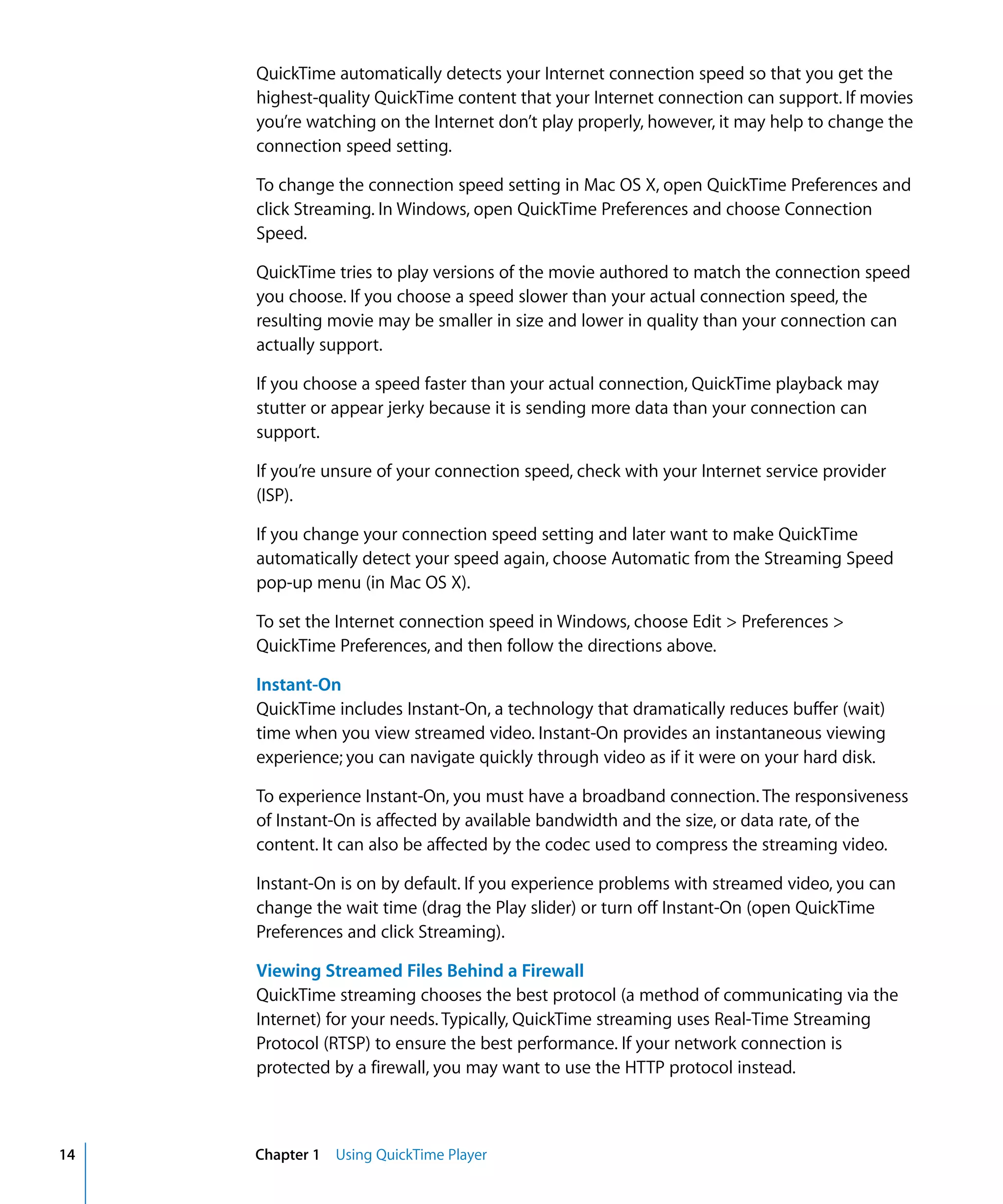 14 Chapter 1 Using QuickTime Player
QuickTime automatically detects your Internet connection speed so that you get the
highest-quality QuickTime content that your Internet connection can support. If movies
you’re watching on the Internet don’t play properly, however, it may help to change the
connection speed setting.
To change the connection speed setting in Mac OS X, open QuickTime Preferences and
click Streaming. In Windows, open QuickTime Preferences and choose Connection
Speed.
QuickTime tries to play versions of the movie authored to match the connection speed
you choose. If you choose a speed slower than your actual connection speed, the
resulting movie may be smaller in size and lower in quality than your connection can
actually support.
If you choose a speed faster than your actual connection, QuickTime playback may
stutter or appear jerky because it is sending more data than your connection can
support.
If you’re unsure of your connection speed, check with your Internet service provider
(ISP).
If you change your connection speed setting and later want to make QuickTime
automatically detect your speed again, choose Automatic from the Streaming Speed
pop-up menu (in Mac OS X).
To set the Internet connection speed in Windows, choose Edit > Preferences >
QuickTime Preferences, and then follow the directions above.
Instant-On
QuickTime includes Instant-On, a technology that dramatically reduces buffer (wait)
time when you view streamed video. Instant-On provides an instantaneous viewing
experience; you can navigate quickly through video as if it were on your hard disk.
To experience Instant-On, you must have a broadband connection. The responsiveness
of Instant-On is affected by available bandwidth and the size, or data rate, of the
content. It can also be affected by the codec used to compress the streaming video.
Instant-On is on by default. If you experience problems with streamed video, you can
change the wait time (drag the Play slider) or turn off Instant-On (open QuickTime
Preferences and click Streaming).
Viewing Streamed Files Behind a Firewall
QuickTime streaming chooses the best protocol (a method of communicating via the
Internet) for your needs. Typically, QuickTime streaming uses Real-Time Streaming
Protocol (RTSP) to ensure the best performance. If your network connection is
protected by a firewall, you may want to use the HTTP protocol instead.
 